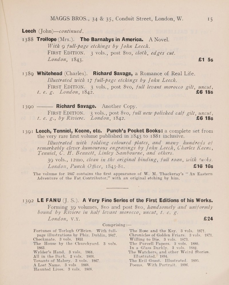 Leech (John)—continued. 1388 Trollope (Mrs.). The Barnabys in America. A Novel. With 9 full-page etchings by John Leech. FIRST EDITION. 3 vols., post 8vo, cloth, edges cut. London, 1843. £1 5s 138Q Whitehead (Charles). Richard Savage, a Romance of Real Life. Illustrated with 17 full-page etchings by John Leech. FIRST EDITION. 3 vols., post 8vo, full levant morocco gilt, uncut, t2@22. London, 1642. £6 18s 1390 ———— Richard Savage. Another Copy. FIRST EDITION. 3 vols., post 8vo, full new polished calf gilt, uncut, t€. 2, Oy Riviese. London, 1842. £6 18s 1391 Leech, Tenniel, Keene, etc. Punch’s Pocket Books: a complete set from the very rare first volume published in 1843 to 1881 inclusive. Illustrated with folding coloured plates, and many hundreds oj remarkably clever humourous engravings by John Leech, Charles Keene, Tenniel, C. H. Bennett, Linley Sambourne, and others. 39 vols., 12mo, clean in the original binding, full roan, with tucks. London, Punch Office, 1843-81. £16 16s The volume for 1847 contains the first appearance of W. M. Thackeray’s “ An Eastern Adventure of the Fat Contributor,’ with an original etching by him. 1392 LE FANU (J. S.). A Very Fine Series of the First Editions of his Works, Forming 39 volumes, 8vo and post 8vo, handsomely and untformly bound by Riviere in half levant morocco, uncut, t. e€. g. London, VX. £24 Comprising :— Fortunes of Torlogh O’Brien. With full- The Rose and the Key. 3 vols. 1871. page illustrations by Phiz. Dublin, 1847. Chronicles of Golden Friars. 3 vols. 1871. Checkmate. 8 vols. 1851. Willing to Die. 3 vols. 1873. The House by the Churchyard. 3 vols. The Purcell Papers. 3 vols. 1880. 1863. In a Glass Darkly. 3 vols. 1882. Wylder’s Hand. 3 vols. 1864. The Watchers, and other Weird Stories. All in the Dark. 2 vols. 1866. Illustrated. 1894. Tenants of Malory. .3 vols. 1867. The Evil Guest. [llustrated. 1895. A Lost Name. 3 vols. 1868. Poems. With Portrait. 1896. Haunted Lives. 3 vols. 1868.