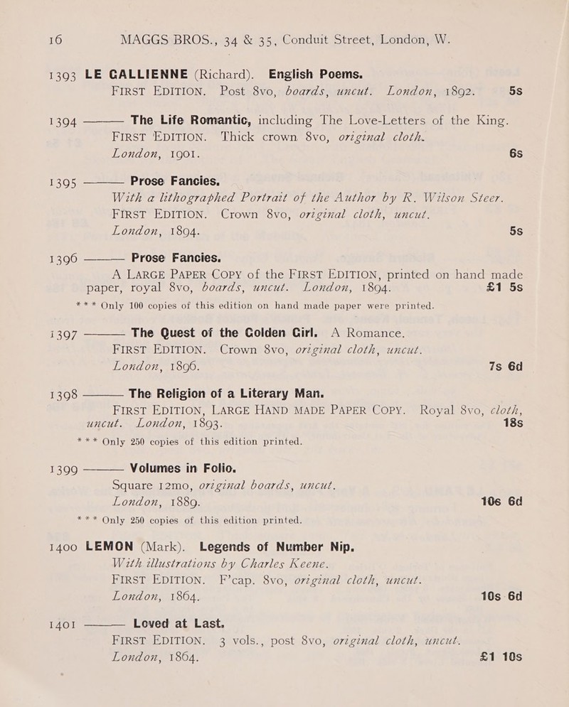 1393 LE GALLIENNE (Richard). English Poems.   FIRST EDITION. Post 8vo, boards, uncut. London, 1892. 5s 1394 The Life Romantic, including The Love-Letters of the King. FIRST EDITION. Thick crown 8vo, o72ginal cloth. London, QO. 6s 1395 Prose Fancies. With a lkthographed Portrait of the Author by R. Wilson Steer. FIRST EDITION. Crown 8vo, orzginal cloth, uncut. London, 18094. 5S 13960 ———_— Prose Fancies. A LARGE PAPER Copy of the FIRST EDITION, printed on hand made paper, royal 8vo, boards, uncut. London, 18094. £1 5s ** * Only 100 copies of this edition on hand made paper were printed.  1397  The Quest of the Colden Girl. A Romance. FIRST EDITION. Crown 8vo, o7zgznal cloth, uncut. London, 1806. 7s 6d 1398 The Religion of a Literary Man. FIRST EDITION, LARGE HAND MADE PAPER Copy. Royal 8vo, cloth, uncut.- London, 18093. 18s *** Only 250 copies of this edition printed.  Volumes in Folio. Square 12mo, o7zgznal boards, uncut. London, 1889. 106 6d *** Only 250 copies of this edition printed. 1399 1400 LEMON (Mark). Legends of Number Nip. With illustrations by Charles Keene. FIRST EDITION. F’cap. 8vo, orzgznal cloth, uncut. London, 1864. 10s 6d Loved at Last. FIRST EDITION. 3 vols., post 8vo, orzginal cloth, uncut. London, 1864. £1 10s 1401 