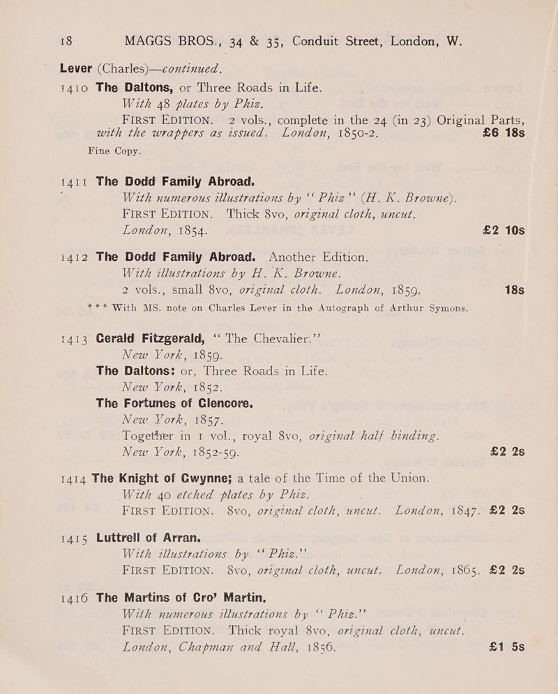 Lever (Charles)—condcnued. 1410 The Daltons, or Three Roads in Life. With 48 plates by Phiz. with the wrappers as issued. London, 1850-2. Fine Copy. 1411 The Dodd Family Abroad. With numerous illustrations by ‘‘ Phiz”’ (H. K. Browne). FIRST EDITION. ‘Thick 8vo, o7zginal cloth, uncut. London, 1854. i412 The Dodd Family Abroad. Another Edition. With illustrations by H. K. Browne. 2 vols., small 8vo, ovzgznal cloth. London, 1859. 1413 Gerald Fitzgerald, ‘‘ The Chevalier.’’ New York, 1859. The Daltons: or, Three Roads in Life. New York, 1852. The Fortunes of Glencore. New York, 1857. Together in 1 vol., royal 8vo, original half binding. New York, 1852-59. 1414 The Knight of Gwynne; a tale of the Time of the Union. With Ao etched plates by Phiz. 1415 Luttrell of Arran. Wath illustrations by “* Phiz.”’ 1416 The Martins of Cro’ Martin. With numerous illustrations by ‘‘ Phiz.’’ | FIRST EDITION. Thick royal 8vo, ortginal cloth, uncut. London, Chapman and Halt, 1856. £6 18s £2 10s 18s £2 2s £2 2s 22S £1 5s