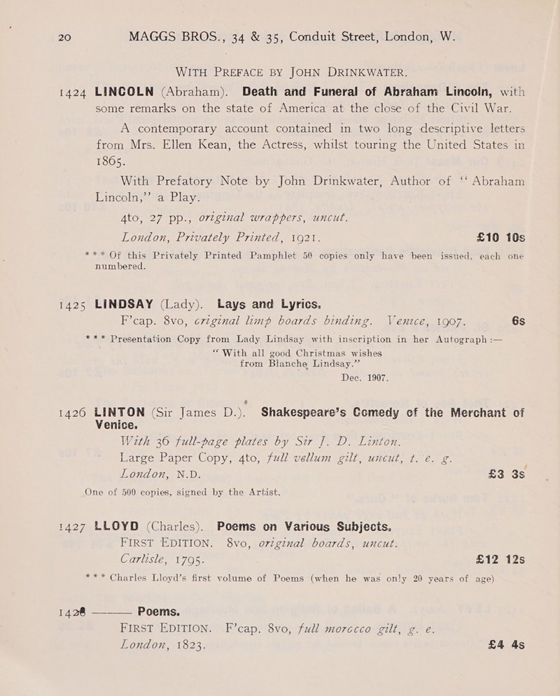 WITH PREFACE BY JOHN DRINKWATER. 1424 LINCOLN (Abraham). Death and Funeral of Abraham Lincoln, with some remarks on the state of America at the close-of the Civil War. A contemporary account contained in two long descriptive letters from Mrs. Ellen Kean, the Actress, whilst touring the United States in 18605. With Prefatory Note by John Drinkwater, Author of ‘‘ Abraham Lincoln,’’ a Play. Ato, 27 pp., ortginal wrappers, uncut. London, Privately Printed, 1921. £10 10s *** Of this Privately Printed Pamphlet 50 copies only have been issued, each one numbered. 1425 LINDSAY (Lady). Lays and Lyrics. F’cap. 8vo, crtginal limp boards binding. Ventce, 1907. 6s *** Presentation Copy from Lady Lindsay with inscription in her Autograph :— “With all good Christmas wishes from Blanche Lindsay.” Dec. 1907. 1420 LINTON (Sir James D.). Shakespeare’s Comedy of the Merchant of Venice. With 36 full-page plates by Sir J. D. Linton. Large Paper Copy, 4to, full vellum gilt, uneut, ¢.'e. g. London, N.D. £3 3s One of 500 copies, signed by the Artist. 1427 LLOYD (Charles). Poems on Various Subjects. FIRST EDITION. 8vo, orzginal boards, uncut. Carlisle, 1795. £12 12s *** Charles Lloyd’s first volume of Poems (when he was only 20 years of age) 1428 —_—— Poems. FIRST EDITION. F’cap. 8vo, full morecco gilt, g. e. London, 1823. £4 4s