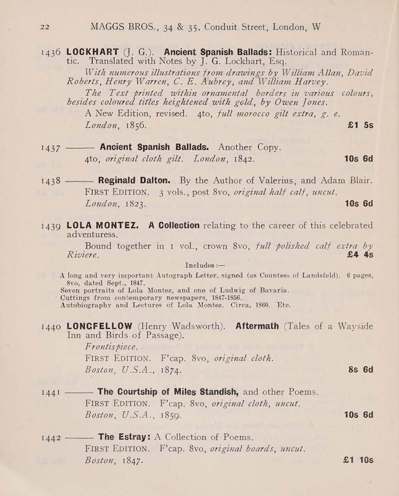 1436 LOCKHART (Jj. G.). Ancient Spanish Ballads: Hieron and Roman- tic. Translated with Notes by J. G. Lockhart, Esq. With numerous illustrations from drawings by William Allan, David Roberts, Henry Warren, C. E. Aubrey, and William Harvey. The Text printed within ornamental borders in various colours, besides coloured titles hetghtened with gold, by Owen Jones. A New Edition, revised. 4to, full morocco gilt extra, g. eé.   London, 1850. Poth 1437 Ancient Spanish Ballads. Another Copy. Ato, ortginal cloth gilt. London, 1842. 10s 6d 1438 Reginald Dalton. By the Author of Valerius, and Adam Blair. FIRST EDITION. 3 vols., post 8vo, ovzgznal half calf, uncut. London, 1823. 10s 6d 1439 LOLA MONTEZ. A Collection relating to the career of this celebrated adventuress. Bound together in 1 vol., crown 8vo, full poltshed calf extra by Riviere. £4 4s Includes :— A long and very important Autograph Letter, signed (as Countess of Landsfeld). 6 pages, 8vo, dated Sept., 1847. Seven portraits of Lola Montez, and one of Ludwig of Bavaria. ‘ Cuttings from contemporary newspapers, 1847-1856. Autobiography and Lectures of Lola Montez. Circa, 1860. Ete. 1440 LONGFELLOW (Henry Wadsworth). Aftermath (Tales of a Wayside [inward Birdssolsbascsacc,). |  Frontts piece. FIRST EDITION. F’cap. 8vo, ozzgznal cloth. BOSTOI2.5U Sis, sitio 7A 8s 6d 1441 The Courtship of Miles Standish, and other Poems. FIRST EDITION. F’cap. 8vo, ovzgznal cloth, uncut. Ost Uta ., 1650. 10s 6d 1442 The Estray: A Collection of Poems.  FIRST EDITION. F’cap. 8vo, ovzgznal boards, uncut. Boston, 1847. £1 10s