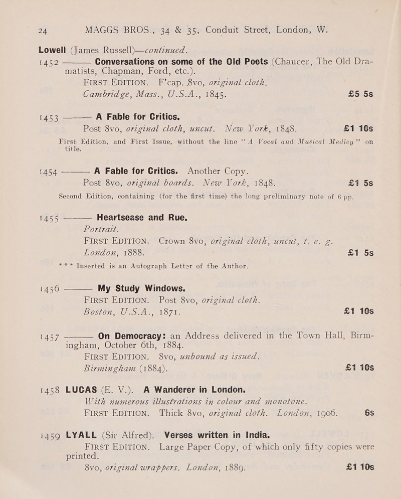 Lowell (James Russell)—contenued.   1452 — Conversations on some of the Old Poets (Chaucer, The Old Dra- Matists sChapman, ord setc, |. FIRST EDITION. F’cap. 8vo, orzgznal cloth. Cambridge, Mass., U.S.A., 1845. £5 5s 1453 A Fable for Critics, Post 8vo, ovzginal cloth, uncut. New York, 1848. £1 10s First Edition, and First Issue, without the line “‘ 4 Vocal and Musical Medley’ on title. 1454 A Fable for Critics. Another Copy.  Post 8vo, original boards. New York, 1848. £1 5s Second Edition, containing (for the first time) the long preliminary note of 6 pp.  45 5a Heartsease and Rue, Portrait. FIRST EDITION. Crown 8vo, o7iginal cloth, uncut, ¢t. e€. g. London, 1888. £1 5s *** Inserted is an Autograph Letter of the Author.  1450 My Study Windows. FIRST EDITION. Post 8vo, orzgznal cleth. Boston, U.S.A., 1871. £1 10s 1457 On Democracy: an Address delivered in the Town Hall, Birm-  ingham, October 6th, 1884. FIRST EDITION. 8vo, unbound as issued. Birmingham (1884). £1 10s 1458 LUCAS (E. V.). A Wanderer in London. With numerous tllustrations in colour and monotone. FIRST EDITION. Thick 8vo, ovzgznal cloth. London, 1900. 6s i459 LYALL (Sir Alfred). Verses written in India, FIRST EDITION. Large Paper Copy, of which only fifty copies were printed. 8vo, original wrappers. London, 1889. £1 10s