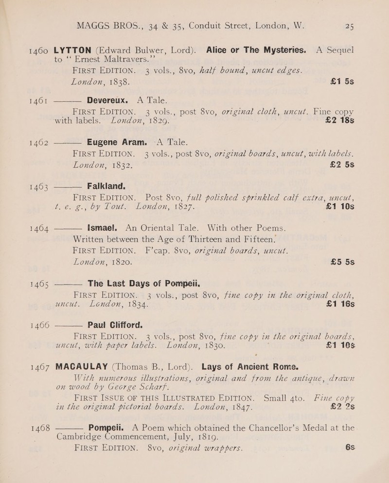 1460 1401 1462 1463 1404 14605 1466 1407 1468        MAGGS BROS., 34 &amp; 35, Conduit Street, London, W. as LYTTON (Edward Bulwer, Lord). Alice or The Mysteries. A Sequel o ‘‘ Ernest Maltravers.”’ FIRST EDITION. 3 vols., 8vo, half bound, uncut edges. London, 1838. £1 5s Devereux. <A Tale. FIRST EDITION. 3 vols., post 8vo, o7zgznal cloth, uncut. Fine copy with labels. London, 1829. £2 185 Eugene Aram. A Tale. FIRST EDITION. 3 vols., post 8vo, o7zginal boards, uncut, with labels. London; 1832. £2 5s Falkland. FIRST EDITION. Post 8vo, full polished sprinkled calf extra, uncut, ttt. by Toute London, 1827. £1 10s Ismael. An Oriental Tale. With other Poems. Written between the Age of Thirteen and Fifteen. FIRST EDITION. F’cap. 8vo, ovzginal boards, uncut. London, 1820. £5 5s The Last Days of Pompeii. FIRST EDITION. 3 vols., post 8vo, fzxe copy in the original cloth, uncut. London, 1834. £1 16s Paul Clifford. FIRST EDITION. 3 vols., post 8vo, fzze copy in the original boards, uncut, with paper labels. London, 1830. £1 105 MACAULAY (Thomas B., Lord). Lays of Ancient Rome. Wath numerous ae ibne original and from the antique, drawn on wood by George Scharf. __FIRST ISSUE OF THIS ILLUSTRATED EDITION. Small 4to. Fine copy in the original pictorial boards. London, 1847. £2 2s Pompeii. A Poem which obtained the Chancellor’s Medal at the Cambridge Commencement, July, 1819. FIRST EDITION. 8vo, orzginal wrappers. 6s