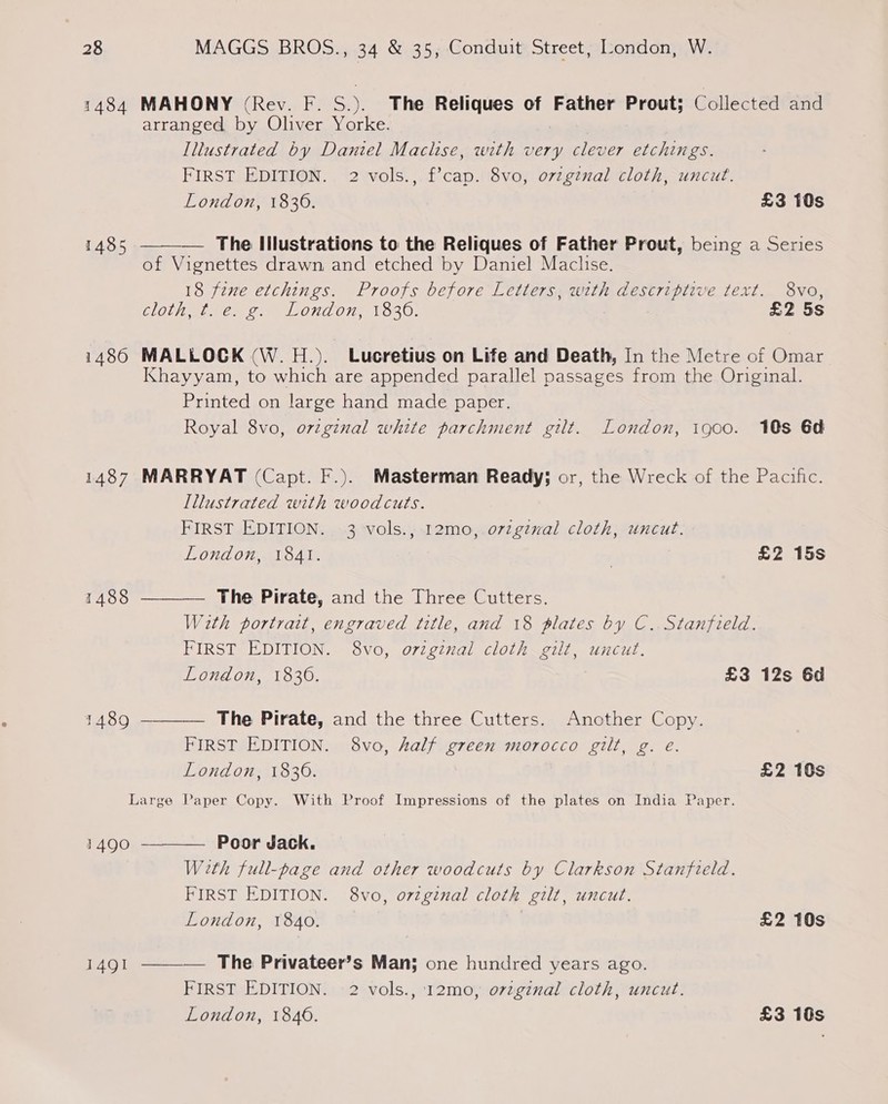 1484 MAHONY (Rev. F. S.). The Reliques of Father Prout; Collected and arranged by Oliver Yorke. Illustrated by Daniel Maclise, with very clever etchings. FIRST EDITION. 2 vols., f’cap. 8vo, ovzginal cloth, uncut. London, 1836. £3 10s  1485 The Illustrations to the Reliques of Father Prout, being a Series of Vignettes drawn and etched by Daniel Maclise. 18 fine etchings. Proofs before Letters, with descriptive text. 8vo, CLOL ee CONT Oe ORO: | | £2 5s 1486 MALLOCK (W. H.). Lucretius on Life and Death, In the Metre of Omar Khayyam, to which are appended parallel passages from the Original. Printed on large hand made paper. Royal 8vo, original white parchment gilt. London, igoo. 10s 6d 1487 MARRYAT (Capt. F.). Masterman Ready; or, the Wreck of the Pacific. Illustrated with woodcuts. FIRST EDITION. 3 vols., 12mo0, orginal cloth, uncut.   London, 1841. | £2 15s 1488 The Pirate, and the Three Cutters. With portrait, engraved title, and 18 plates by C.. Stanfield. FIRST EDITION. 8vo, o7zginal cloth gilt, uncut. London, 18306. £3 12s 6d 1489 The Pirate, and the three Cutters. Another Copy. FIRST EDITION. 8vo, half green morocco gilt, g. e. London, 1836. £2 10s Large Paper Copy. With Proof Impressions of the plates on India Paper.  1490 Poor Jack. With full-page and other woodcuts by Clarkson Stanfield. FIRST EDITION. 8vo, ovzginal cloth gilt, uncut. London, 1840. £2 10s 1491 ———— The Privateer’s Man; one hundred years ago. FIRST EDITION. 2 vols., 12mo, ovzginal cloth, uncut. London, 1846. £3 180s