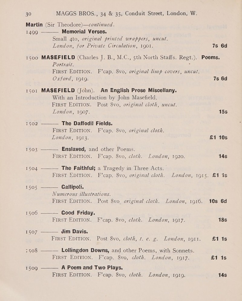 1499 1500 1501 1502 1506 1507 7508 1509 Memorial Verses. Small 4to, orvzgznal printed wrappers, uncut. London, for Private Circulation, 1901. 7s 6d  MASEFIELD (Charles J. B., M.C., 5th North Staffs. Regt.). Poems. Portratt. : FIRST EDITION. F’cap. 8vo, original limp covers, uncut. Oxford, 1919. 7s 6d MASEFIELD (John). An English Prose Miscellany. With an Introduction by John Masefteld. FIRST EDITION. Post 8vo, ovzginal cloth, uncut. London, 1907. 15s The Daffodil Fields. FIRST EDITION. F’cap. 8vo, ovzginal cloth. London, 1913. £1 10s   Enslaved, and other Poems. PIRST EDITION. —kicap..ovo, clozZe™ Lond 07 1020: 14s ——— The Faithful; a Tragedy in Three Acts. FIRST EDITION. F’cap. 8vo, ovzgzzal cloth. London, 1915. £1 1s —_——— (Callipoll. Numerous illustrations. FIRST EDITION. Post 8vo_ orzginal cloth. London, 1916. 10s 6d  — Good Friday.  FIRST EDITION. F’cap. 8vo, cloth. London, 1917. 18s Jim Davis. PIRST “EDITION. POSIN8VO,4C/OL/), 1.66 © Od 07 ALON £1 1s  Lollingdon Downs, and other Poems, with Sonnets. FIRST EDITION. F’cap. 8vo, cloth. London, 1917. £1 1s A Poem and Two Plays. FIRST EDITION. F’cap. 8vo, cloth. London, 19109. 14s 