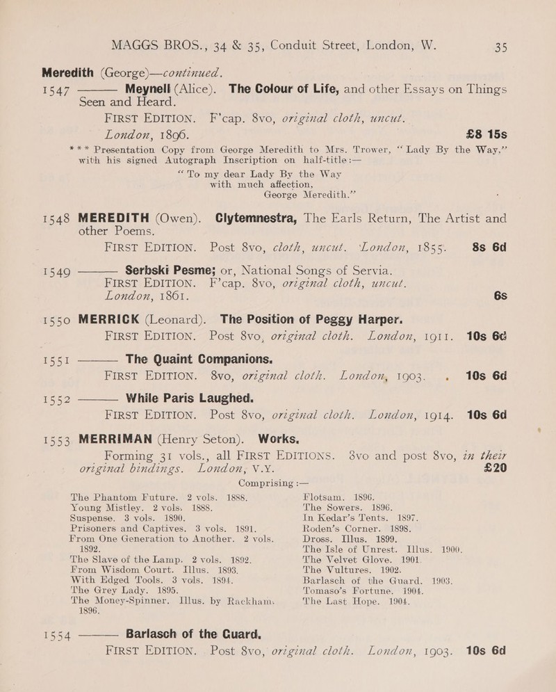 Meredith (George)—continued. 1547 ———— Meynell (Alice). The Colour of Life, and other Essays on Things Seen and Heard. FIRST EDITION. F'cap. 8vo, oviginal cloth, uncut. London, 1800. | £8 15s *** Presentation Copy from George Meredith to Mrs. Trower, “‘ Lady By the Way,” with his signed Autograph Inscription on half-title :— “To my dear Lady By the Way with much affection, George Meredith.” 1548 MEREDITH (Owen). Clytemnestra, The Earls Return, The Artist and other Poems. FIRST EDITION. Post 8vo, cloth, uncut. ‘London, 1855. 8s 6d 1549 ———— Serbski Pesme; or, National Songs of Servia. FIRST EDITION. F’cap. 8vo, original cloth, uncut. London, 1861. 6s 1550 MERRICK (Leonard). The Position of Peggy Harper. FIRST EDITION. Post 8vo, ovzginal cloth. London, igtt. 10s 6a 1551 ———— The Quaint Companions. FIRST EDITION. 8vo, original cloth. London, 1903. . 10s 6d 1552 ———— While Paris Laughed. FIRST EDITION. Post 8vo, ovzgznal cloth. London, 1914. 10s 6d 1553 MERRIMAN (Henry Seton). Works. Forming 31 vols., all FIRST EDITIONS. 8vo and post 8vo, zm thez original bindings. London, V.Y. £20 Comprising :— The Phantom Future. 2 vols. 1888. Flotsam. 1896. Young Mistley. 2 vols. 1888. The Sowers. 1896. Suspense. 3 vols. 1890. In Kedar’s Tents. 1897. Prisoners and Captives. 3 vols. 1891. Roden’s Corner. 1898. From One Generation to Another. 2 vols. Dross. Illus. 1899. 1892. The Isle of Unrest. Illus. 1900. The Slave of the Lamp. 2 vols. 1892. The Velvet Glove. 1901. From Wisdom Court. Illus. 1893. The Vultures. 1902. With Edged Tools. 3 vols. 1894. Barlasch of the Guard. 1903. The Grey Lady. 1895. Tomaso’s Fortune. 1904. The Money-Spinner. Illus. by Rackham. The Last Hope. 1904. 1896. 1554 ———— Barlasch of the Cuard. FIRST EDITION. . Post 8vo, o77ginal cloth. London, 1903. 10s 6d