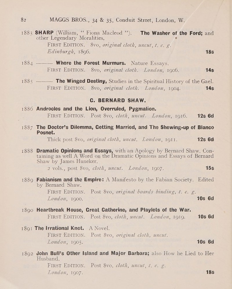 1883 1886 1887 1888 1889 SHARP (William, ‘‘ Fiona Macleod ’’). The Washer of the Ford; and other Legendary Moralities. ’ FIRST EDITION. 8vo, orginal cloth, uncut, ft: e. g. Edinburgh, 1890. 18s ——_— Where the Forest Murmurs. Nature Essays. FIRST EDITION. 8vo, ovzginal cloth. London, 1900. 14s —_— The Winged Destiny, Studies in the Spiritual History of the Gael. FIRST EDITION. 8vo, ovtginal cloth. London, 1904. 14s Cc. BERNARD SHAW. Androcles and the Lion, Overruled, Pygmalion. FIRST EDITION. Post 8vo, cloth, uncut. London, 1910. 12s 6d The Doctor’s Dilemma, Cetting Married, and The Shewing-up of Blanco Posnet. Thick post 8vo, ovzgznal cloth, uncut. London, 1911. 12s 6d Dramatic Opinions and Essays, with an Apology by Bernard Shaw. Con- taining as well A Word on the Dramatic Opinions and Essays of Bernard Shaw by James Huneker. 2 vols., post 8vo, cloth, uncut. London, 1907. 15s Fabianism and the Empire: A Manifesto by the Fabian Society. Edited by Bernard Shaw. FIRST EDITION. Post 8vo, ovzgznal boards binding, t. e. g. London, 1900. 10s 6d FIRST EDITION. Post 8vo, cloth, uncut. London, 1919. 10s 6d 1892 FIRST EDITION. Post 8vo, orzginal cloth, uncut. London, 1905. 10s 6d John Bull’s Other Island and Major Barbara; also How he Lied to Her Husband. FIRST EDITION. Post 8vo, cloth, uncut, ¢. e. g. (a) London, 1907. 18s