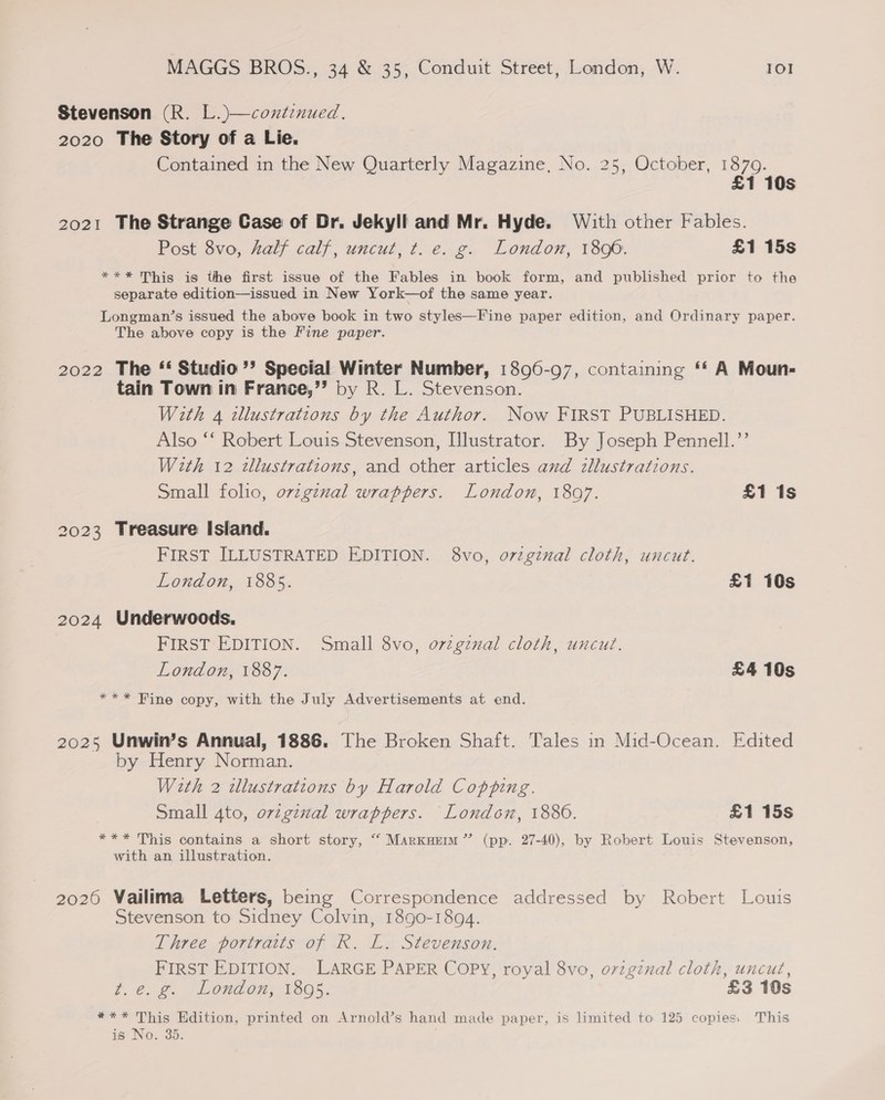 Stevenson (R. L.)—continued. 2020 The Story of a Lie. Contained in the New Quarterly Magazine, No. 25, October, 1870. £1 10s 2021 The Strange Case of Dr. Jekyll and Mr. Hyde, With other Fables. Post 8vo, half calf, uncut, t. e. g. London, 1806. £1 15s *** This is the first issue of the Fables in book form, and published prior to the separate edition—issued in New York—of the same year. Longman’s issued the above book in two styles—Fine paper edition, and Ordinary paper. The above copy is the Fine paper. 2022 The ‘‘ Studio”? Special Winter Number, 1896-97, containing ‘* A Moun- tain Town in France,’’ by R. L. Stevenson. With 4 tllustrations by the Author. Now FIRST PUBLISHED. Also ‘‘ Robert Louis Stevenson, Illustrator. By Joseph Pennell.’’ With 12 tlustrations, and other articles avd illustrations. Small folio, o7vzgznal wrappers. London, 1807. £1 1s 2023 Treasure Island. FIRST ILLUSTRATED EDITION. 8vo, o7zgznal cloth, uncut. London, 1885. £1 10s 2024 Underwoods. FIRST EDITION. Small 8vo, ovzgznual cloth, uncut. London, 1887. £4 10s *** Fine copy, with the July Advertisements at end. 2025 Unwin’s Annual, 1886. The Broken Shaft. Tales in Mid-Ocean. Edited by Henry Norman. With 2 illustrations by Harold Copping. Small 4to, ovzgival wrappers. London, 1886. £1 15s *** This contains a short story, “ MarkHemm” (pp. 27-40), by Robert Louis Stevenson, with an illustration. 2026 Vailima Letters, being Correspondence addressed by Robert Louis Stevenson to Sidney Colvin, 1890-1894. Three portraits of R. L. Stevenson. FIRST EDITION. LARGE PAPER COPY, royal 8vo, oviginal cloth, uncut, f.¢: 2. “London; 1805. £3 10s *** This Edition, printed on Arnold’s hand made paper, is limited to 125 copies. This is No. 35.
