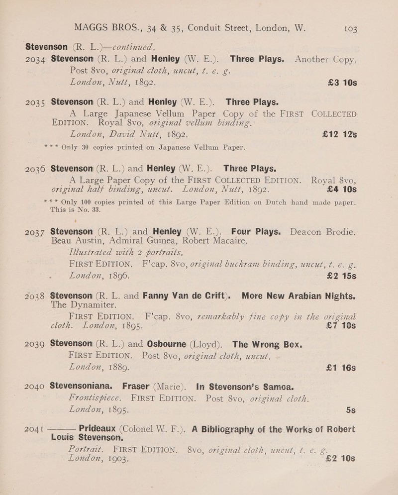 Stevenson (R. L.)—coxtinued. 2034 Stevenson (R. L.) and Henley (W. E.). Three Plays. Another Copy. Post 8vo, orzginal cloth, uncut, ¢. é. g. London, Nutt, 1892. £3 10s 2035 Stevenson (R. L.) and Henley (W. E.). Three Plays. A Large Japanese Vellum Paper Copy of the FIRST COLLECTED EDITION. Royal 8vo, ovzgznal vellum binding. London, David Nutt, 1892. - £12 12s *** Only 30 copies printed on Japanese Vellum Paper. 20360 Stevenson (R. L.) and Henley (W. E.). Three Plays. A Large Paper Copy of the FIRST COLLECTED EDITION. Royal 8vo, original half binding, uncut. London, Nutt, 18092. £4 10s *** Only 100 copies printed of this Large Paper Edition on Dutch hand made paper. This is No. 33. ? 2037 Stevenson (R. L.) and Henley (W. E.). Four Plays. Deacon Brodie. Beau Austin, Admiral Guinea, Rabe Macaire. Ilustrated with 2 portraits. FIRST EDITION. F’cap. 8vo, orzginal buckram binding, uncut, t. e€. g. London, 1806. £2 15s 2038 Stevenson (R. L. and Fanny Van de Crift). More New Arabian Nights. The Dynamiter. FIRST EDITION. F’cap. 8vo, remarkably fine copy in the original cloth. London, 1895. £7 10s 2039 Stevenson (R. L.) and Osbourne (Lloyd). The Wrong Box. FIRST EDITION. Post 8vo, orzginal cloth, uncut. London, 1889. £1 16s 2040 Stevensoniana. Fraser (Maric). In Stevenson’s Samoa. Frontispiece. FIRST EDITION. Post 8vo, original cloth. London, 1895. 5S 2041 ——— Prideaux (Colonel W. F.). A Bibliography of the Works of Robert Louis Stevenson, Portrait. FIRST EDITION. oe original cloth, uncut, ¢. e. £. London, 1903. - | £2 10s