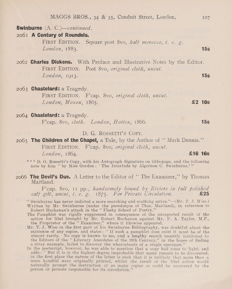 Swinburne (A. C.)—coxtinued. 2061 A Century of Roundels. FIRST EDITION. Square post 8vo, half morocco, ¢. é. g. London, 1883. 15s 2062 Charles Dickens. With Preface and Illustrative Notes by the Editor. FIRST EDITION. Post 8vo, ovzgznal cloth, uncut. London, 1O%3: 15s 2003 Chastelard: a Tragedy. FIRST EDITION. F’cap. 8vo, orzgznal cloth, uncut. London, Moxon, 1805. £2 10s 2064 Chastelard: a Tragedy. F’cap. 8vo, cloth. London, Hotten, 1800. 15s DG. ROSSETTIS COPY: 2005 The Children of the Chapel, a T’ale, by the Author of ‘‘ Mark Dennis.”’ FIRST EDITION. F’cap. 8vo, ovzgznal clcth, uncut. London, 1864. £16 16s *** T). G. Rossetti’s Copy, with his Autograph Signature on title-page, and the following note by him “ by Miss Gordon: ‘ The Interlude by Algetnon C. Swinburne.’ ” 20066 The Devil’s Due. A Letter to the Editor of ‘‘ The Examiner,’ by Thomas Maitland. F’cap. 8vo, 11 pp., Zandsomely bound by Riviere in full polished calp-m0l? -uneut, fe. @.. 187%.. Lor Private. Circulation. £25 “Swinburne has never indicted a more searching and scathing satire.’—(Mr. T. J. Wise.) Written by Mr. Swinburne (under the pseudonym of Thos. Maitland), in reference to Robert Buchanan’s attack in the “ Fleshy School of Poetry.” The Pamphlet was rigidly suppressed in consequence of the unexpected result of the action for libel brought by Mr. Robert Buchanan against Mr. P. A. Taylor, M.P., the Proprietor of the “‘ Examiner,’ where it likewise appeared. Mr. T. J. Wise in the first part of his Swinburne Bibliography, was doubtful about the existence of any copies, and states: “ If such a pamphlet does exist it must be of the utmost rarity. No copy is known to me, and a lengthy search recently instituted by the Editors of the “ Literary Anecdotes of the 19th Century,” in the hopes of finding a stray example, failed to discover the whereabouts of a single specimen.” In the postscript, however, he was able to mention that a copy had come to light, and adds: ““ But it is in the highest degree improbable that many remain to be discovered, in the first place the nature of the letter is such that it is unlikely that more than a mere handful were originally printed, whilst the result of the libel action would naturally prompt the destruction of as many copies as could be recovered by the person or persons responsible for its circulation.’’