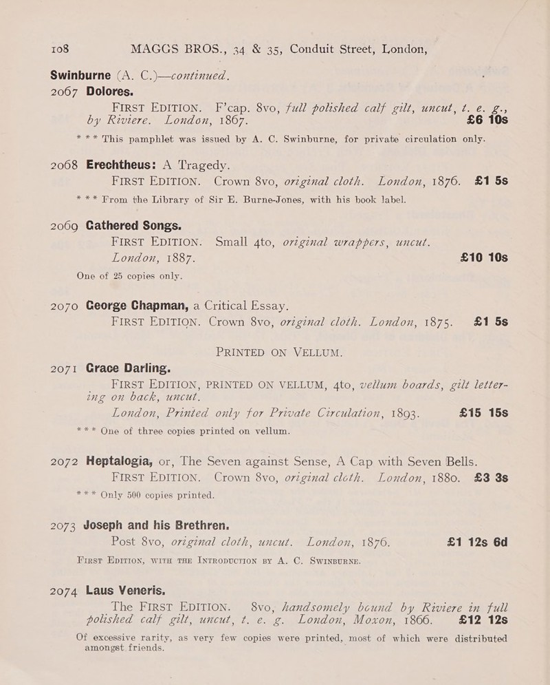 Swinburne (A. C.)—coztinued. 2067 Dolores. FIRST EDITION. F’cap. 8vo, full polished calf gilt, uncut, ¢. e. g., by Riviere. London, 1867. £6 10s *** This pamphlet was issued by A. C. Swinburne, for private circulation only. 2008 Erechtheus: A Tragedy. FIRST EDITION. Crown 8vo, o7vzginal cloth. London, 1876. £1 5s *** From the Library of Sir E. Burne-Jones, with his book label. 2069 Gathered Songs. FIRST EDITION. Small 4to, o7vzginal wrappers, uncut. London, 1887. £10 10s One of 25 copies only. 2070 George Chapman, a Critical Essay. FIRST EDITION. Crown 8vo, o7vzgznal cloth. London, 1875. &1 5s PRINTED ON VELLUM. 2071 Grace Darling. _ FIRST EDITION, PRINTED ON VELLUM, 4to, vellum boards, gilt letter- ing on back, uncut, London, Printed only for Private Circulation, 1893. £15 15s *** One of three copies printed on vellum. 2072 Heptalogia, or, The Seven against Sense, A Cap with Seven Bells. FIRST EDITION. Crown 8vo, orzgznal cloth. London, 1880. £3 3s *** Only 500 copies printed. 2073 Joseph and his Brethren. Post 8vo, orzgznal cloth, uncut. London, 1876. £1 12s 6d First Epition, wits THE INTRODUCTION By A. C. SWINBURNE. 2074 Laus Veneris, The FIRST EDITION. 8vo, handsomely bcund by Riviere in full polished calf gilt, uncut, t. e. g. London, Moxon, 1866. £12 12s Of excessive rarity, as very few copies were printed, most of which were distributed amongst friends.