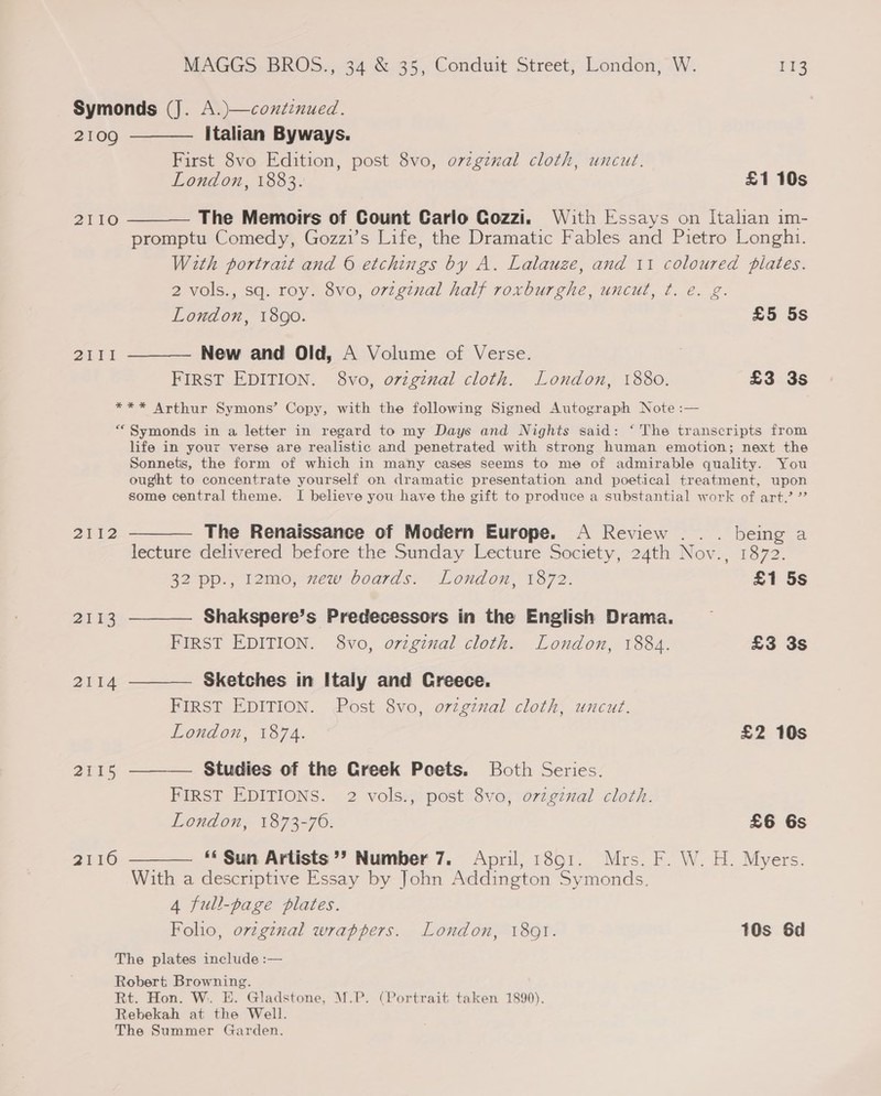 Symonds (J. A.)—continued. 2109 ———— Italian Byways. First 8vo Edition, post 8vo, o7zgznal cloth, uncut. London, 1883. £1 10s 2110 ———— The Memoirs of Count Carlo Cozzi. With Essays on Italian im- promptu Comedy, Gozzi’s Life, the Dramatic Fables and Pietro Longhi. With portrait and © etchings by A. Lalauze, and 11 coloured pilates. 2 vols., sq. roy. 8vo, original half roxburghe, uncut, ¢. e. g. London, 1890. £5 5s 2111 ———— New and Old, A Volume of Verse. FIRST EDITION. 8vo, original cloth. London, 1880. £3 3s *** Arthur Symons’ Copy, with the following Signed Autograph Note :— “Symonds in a letter in regard to my Days and Nights said: ‘ The transcripts from life in your verse are realistic and penetrated with strong human emotion; next the Sonnets, the form of which in many cases seems to me of admirable quality. You ought to concentrate yourself on dramatic presentation and poetical treatment, upon some central theme. I believe you have the gift to produce a substantial work of art.’ ” 2112 ———— The Renaissance of Modern Europe. A Review . . . being a lecture delivered before the Sunday Lecture Society, 24th Nov., 1872. 32 pp., 12mo, zew boards. London, 1872. £1 5s 2113 ———— Shakspere’s Predecessors in the English Drama. FIRST EDITION. 8vo, orzgzual cloth. London, 1884. £3 3s 2114 ———— Sketches in Italy and Greece. FIRST EDITION. Post 8vo, original cloth, uncut. London, 1874. £2 10s 2115 ——— Studies of the Creek Poets. Both Series. FIRST EDITIONS. 2 vols., post 8vo, ovzgznal cloth. London, 1873-76. £6 6s 2116 ———— ‘“‘ Sun Artists’? Number 7. April, 1891. Mrs. F. W. H. Myers. With a descriptive Essay by John Addington Symonds. 4 full-page plates. Folio, original wrappers. London, 1891. 10s 6d The plates include :— Robert Browning. Rt. Hon. W. E. Gladstone, M.P. (Portrait taken 1890). Rebekah at the Well. The Summer Garden.