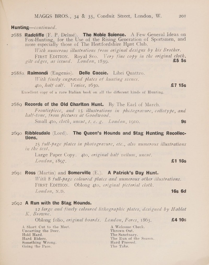 Hunting—covd2nued. 2688 Radcliffe (F. P. Delmé). The Noble Science. A Few General Ideas on Fox-Hunting, for the Use of the Rising Generation of Sportsmen, and more especially those of The Hertfordshire Hynt Club. W2th numerous illustrations from original designs by his brother. FIRST EDITION. Royal 8vo. Very fine copy in the original cloth, gilt edges, as issued. London, 1839. £5 5s 2688a Raimondi (Eugenio). Delle Gaccie. Libri Quattro. Weth finely engraved plates of hunting scenes. Ato, half calf. Venice, 1630. £7 15s Excellent copy of a rare Italian book on all the different kinds of Hunting. 2689 Records of the Old Charlton Hunt. By The Earl of March. Frontispiece, and 15- illustrations in phctogravure, collotype, and half-tone, from pictures at Goodwood. small 4te,.cloth, uncut, t. e.g. London, 1910. 9s 2690 ete pai (Lord). The Queen’s Hounds and Stag Hunting Recollec- ions, 25 full-page plates in photogravure, etc., also numerous illustrations zn the text. Large Paper Copy. 4to, oviginal half vellum, uncut. London, 1897. £1 16s 2691 Ross (Martin) and Somerville (-.). A Patrick’s Day Hunt. Weth 8 full-page coloured plates and numerous other illustrations. FIRST EDITION. Oblong 4to, o7zginal pictorial cloth. London, N.D, 16s 6d 2692 A Run with the Stag Hounds. 12 large and finely coloured lithographic plates, designed by Hablot K. Browne. Oblong folio, ovzgznal boards. London, Fores, 1863. £4 10s A Short Cut to the Meet. A. Welcome Check. Uncarting the Deer. Thrown Out. Hold Hard. The Sanctuary. Hard Riders. The Run of the Season. Something Wrong. Hard Pressed. Going the Pace. The Take.
