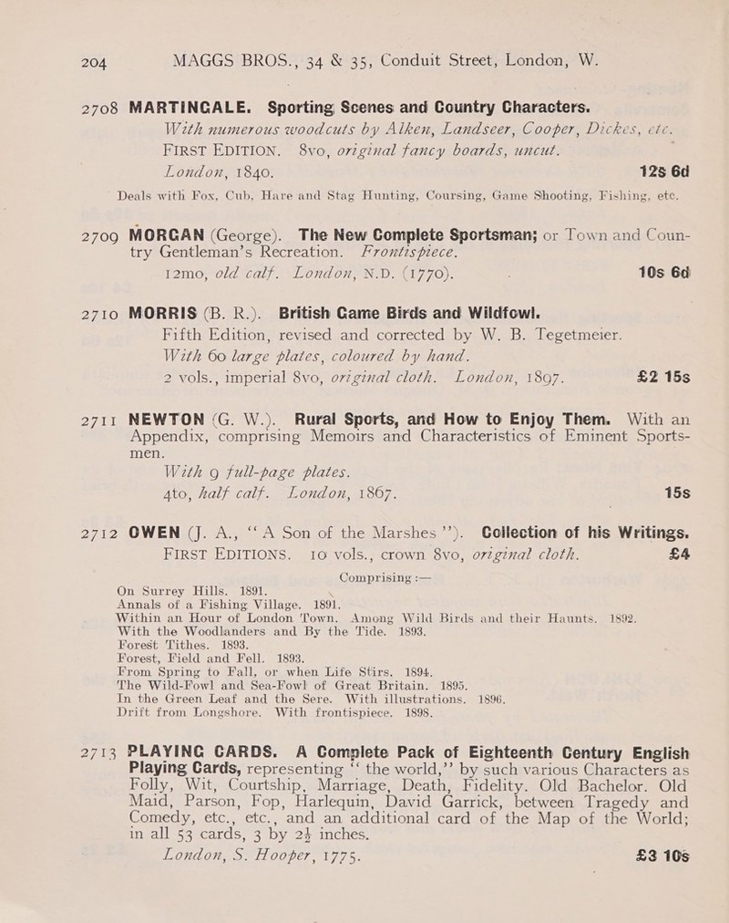 2708 MARTINGALE. Sporting Scenes and Country Characters. Weth numerous woodcuts by Alken, Landseer, Cooper, Dickes, ete. FIRST EDITION. 8vo, oviginal fancy boards, uncut. | London, 1840. 125 6d Deals with Fox, Cub, Hare and Stag Hunting, Coursing, Game Shooting, Fishing, ete. 2709 MORGAN (George). The New Complete Sportsman; or Town and Coun- try Gentleman’s Recreation. Frontispiece. 12mo, old calf. London, N.D. (1770). : 10s 6d 2710 MORRIS (B. R.). British Game Birds and Wildfowl. Fifth Edition, revised and corrected by W. B. Tegetmeier. With 60 large plates, coloured by hand. 2 vols., imperial 8vo, ovzginal cloth. London, 1897. £2 15s 2711 NEWTON (G. W.). Rural Sports, and How to Enjoy Them. With an Appendix, comprising Memoirs and Characteristics of Eminent Sports- men. With g full-page plates. Ato, half calf. London, 1867. 15s 2712 OWEN (J. A., ‘““A Son of the Marshes’’). CGcilection of his Writings. FIRST EDITIONS. 10 vols., crown 8vo, o7vzgznal cloth. £4 Comprising :— On Surrey Hills. 1891. \ Annals of a Fishing Village. 1891. Within an Hour of London ‘Town. Among Wild Birds and their Haunts. 1892. With the Woodlanders and By the Tide. 1893. Forest Tithes. 1893. Forest, Field and Fell. 1893. From Spring to Fall, or when Life Stirs. 1894. The Wild-Fow] and Sea-Fowl of Great Britain. 1895. In the Green Leaf and the Sere. With illustrations. 1896. Drift from Longshore. With frontispiece. 1898. 2713 PLAYING CARDS. A Complete Pack of Eighteenth Century English Playing Cards, representing ‘‘ the world,’’ by such various Characters as Folly, Wit, Courtship, Marriage, Death, Fidelity. Old Bachelor. Old Maid, Parson, Fop, Harlequin, David Garrick, between Tragedy and Comedy, etc., etc., and an additional card of the Map of the World; in all 53 cards, 3 by 24 inches. London, S. Hooper, 1775. £2 10s