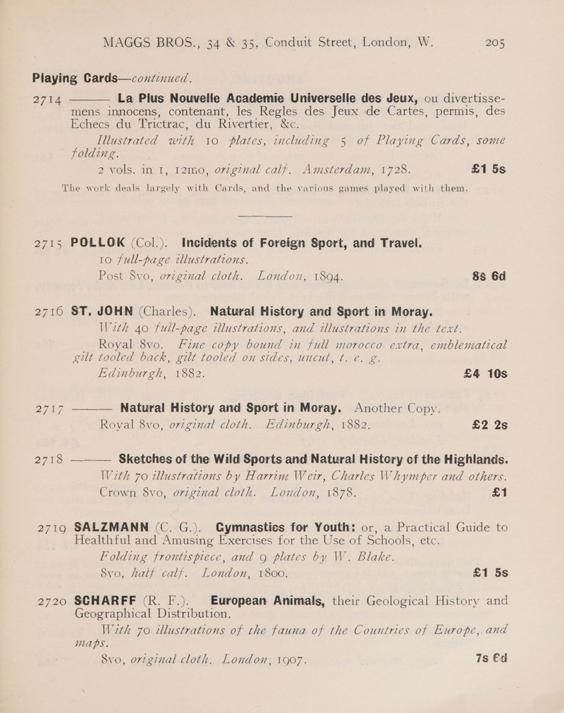 2714  La Plus Nouvelle Academie Universelle des Jeux, ou divertisse- mens innocens, contenant, les Regles des Jeux ide Cartes, permis, des Echecs du Trictrac, du Rivertier, &amp;e. Illustrated with 10 plates, including 5 of Playing Cards, some folding. 2 vols. in I, 12m0, orzginal calf. Amsterdam, 1728. £1 5s 2715 27,10 2720 POLLOK (Col.). Incidents of Foreign Sport, and Travel. | 10 full-page tlustrations. Post 8vo, orzgznal cloth. London, 1894. 8s 6d ST. JOHN (Charles). Natural History and Sport in Moray. Weth 40 full-page illustrations, and illustrations in the text. Royal 8vo. Fine copy bound in full morocco extra, emblematical gilt tooled back, gilt tooled on sides, uncut, t. e. g. Edinburgh, 1882. £4 10s —__—— Natural History and Sport in Moray. Another Copy. Royal 8vo, orzginal cloth. Edinburgh, 1882. a2 2s ——— Sketches of the Wild Sports and Natural History of the Highlands. With 70 illustrations by Harrim Weir, Charles Whymbper and others. Crown 8vo, original cloth. London, 1878. £1 SALZMANN (C. G.). Gymnastics for Youth: or, a Practical Guide to Healthful and Amusing Exercises for the Use of Schools, etc. Folding frontispiece, and g plates by W. Blake. 8vo, Aalf calf.. London, 1800. £1 5s SCHARFF (R. F.). European Animals, their Geological History and Geographical Distribution. With 70 illustrations of the fauna of the Countries of Europe, and MAPS.