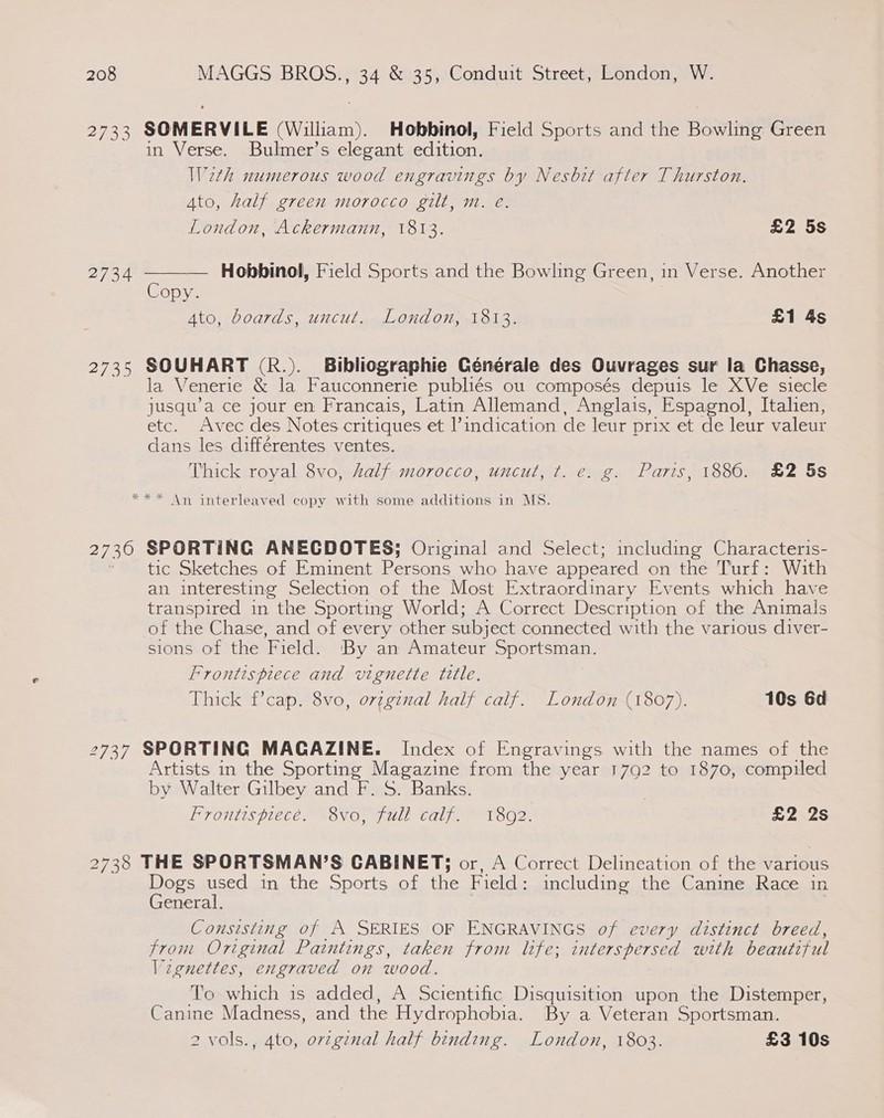 2732 SOMERVILE William), Hobbinol, Field Sports and the Bowilitig Green in Verse. Bulmer’s elegant edition. Weth numerous wood engravings by Nesbit after Thurston. Ato, half green morocco gilt, m. e.  London, Ackermann, 1813. £2 5s 2734 — Hobbinol, Field Sports and the Bowling Green, in Verse. Another Copy. Ato, boards, uncut. London, 1813. £1 4s 2735 SOUHART (R.). Bibliographie Générale des Ouvrages sur la Chasse, la Venerie &amp; la Fauconnerie publiés ou composés depuis le XVe siecle jusqu’a ce jour en Francais, Latin Allemand, Anglais, Espagnol, Italien, etc. Avec des Notes critiques et Vindication de leur Diix.et de leur valeur dans les différentes. ventes. Thick royal 8vo, half morocco, uncut, ¢t. e. g. Paris, 1886. £2 5s Shee An interleaved copy with some additions in MS. 2730 SPORTING ANECDOTES; Original and Select; including Characteris- * tic Sketches of Eminent eros who have appeared on the Turf: With an interesting Selection of the Most Extraordinary Events which have transpired in the Sporting World; A Correct Description of the Animals of the Chase, and of every other subject connected with the various diver- sions of the Field. By an Amateur Sportsman. Frontispiece and vignette title, Thick f’cap. 8vo, or¢ginal half calf. London (1807). 10s 6d 2737 SPORTING MAGAZINE. Index of Engravings with the names of the Artists in the Sporting Magazine from the year 1792 to 1870, compiled by Walter Gilbey and F. S. Banks. Frontispiece. 8vo, full calf. 1802. | £2 2s 2738 THE SPORTSMAN’S CABINET; or, A Correct Delineation of the various Dogs used in the Sports of the Field : including the Canine Race in General. Consisting of A SERIES OF ENGRAVINGS of every distinct breed, from Original Paintings, taken from life; interspersed with beautiful Vignettes, engraved on wood. To which is added, A Scientific Disquisition upon the Distemper, Canine Madness, and the Hydrophobia. By a Veteran Sportsman. 2 vols., 4to, orginal half binding. London, 1803. £3 10s
