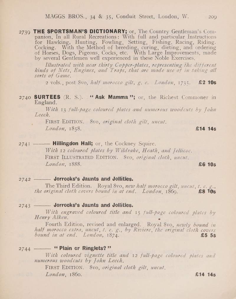 2739 THE SPORTSMAN’S DICTIONARY; or, The Country Gentleman’s Com- panion, In all Rural Recreations: With full and particular Instructions for Hawking, Hunting, Fowling, Setting, Fishing. Racing, Riding. Cocking. With the Method of breeding, curing, dieting, and ordering of Horses, Dogs, Pigeons, Cocks, etc. With Large Improvements, made by several Gentlemen well experienced in these Noble Exercises. Illustrated with near thirty Copper-plates, representing the different kinds of Nets, Engines, and Traps, that are made use of in taking all sorts of Game. 2 vols., post 8vo, Aalf morocco gilt, g. e. London, 1735, £2 10s 2740 SURTEES (R. S.). ‘‘Ask Mamma’; or, the Richest Commoner in England. With 13 full-page coloured plates and numerous woodcuts by John Leech. FIRST EDITION. 8vo, orginal cloth gilt, uncut. London, 1858. £14 14s 2741 ———— Hillingdon Hall; or, the Cockney Squire. With 12 coloured plates by Wildrake, Heath, and Jellicoe. FIRST ILLUSTRATED EDITION. 8vo, or2gznal cloth, uncut.  London, 1888. £6 10s 2742 Jorrocks’s Jaunts and Jollities. The Third Edition. Royal 8vo, zew half morocco gilt, uncut, t. e. g., the original cloth covers bound in at end. London, 1860. £8 10s 2743 . Jorrocks’s Jaunts and Joliities,  With engraved coloured title and 15 full-page coloured plates by Henry Alken. i Fourth Edition, revised and enlarged. Royal 8vo, newly bound half morocco extra, uncut, t. e. g., by Riviere, the original cloth es bound in at end. ‘London, 1874. £5 5s  ‘‘ Plain or Ringlets? ” With coloured vignette title and 12 full-page coloured plates and numerous woodcuts by John Leech. FIRST EDITION. 8vo, orzginal cloth gilt, uncut. London, 1860. , £14 14s 2744