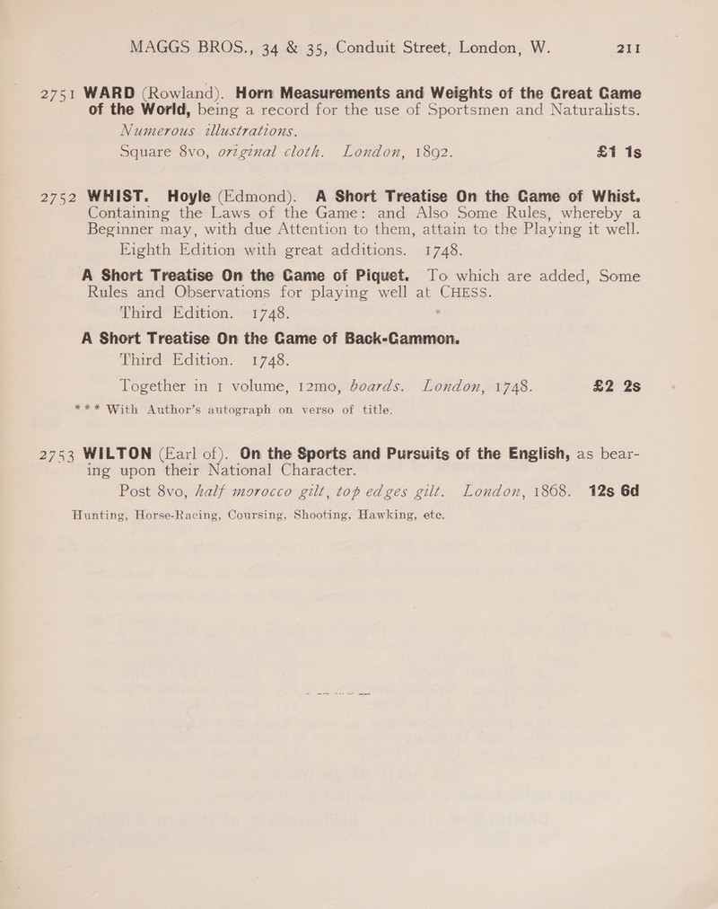 2751 WARD (Rowland). Horn Measurements and Weights of the Great Game of the World, being a record for the use of Sportsmen and Naturalists. Numerous tllustrations. Square 8vo, ovzgznal cloth. London, 1802. £1 1s 2752 WHIST. Hoyle (Ekdmond). A Short Treatise On the Game of Whist. Containing the Laws of the Game: and Also Some Rules, whereby a Beginner may, with due Attention to them, attain to the Playing it well. Eighth Edition with great additions. 1748. A Short Treatise On the Game of Piquet. To which are added, Some Rules and Observations for playing well at CHESS. Third Edition. 1748. A Short Treatise On the Game of Back-Gammon. Third Edition. 1748. Together in 1 volume, 12mo, doards. London, 1748. £2 2s *** With Author’s autograph on verso of title. 2753 WILTON (Earl of). On the Sports and Pursuits of the English, as bear- ing upon their National Character. Post 8vo, half morocco gilt, top edges gilt. London, 1868. 12s 6d Hunting, Horse-Racing, Coursing, Shooting, Hawking, ete.