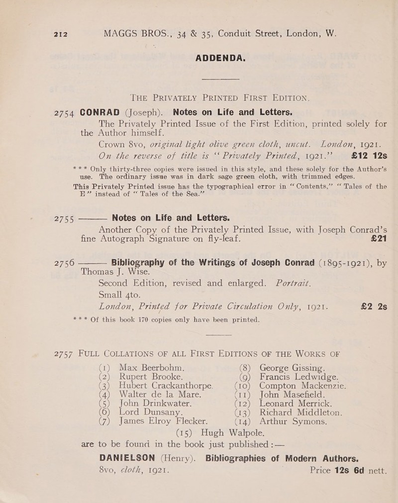 ADDENDA. THE PRIVATELY PRINTED FIRST EDITION. 2754 CONRAD (Joseph). Notes on Life and Letters. The Privately Printed Issue of the First Edition, printed solely for the Author himself. Crown 8vo, ovzginal light olive green cloth, uncut. London, 1921. On the reverse of title 1s ‘‘ Privately Printed, 1921.’ £12 12s *** Only thirty-three copies were issued in this style, and these solely for the Author’s use. The ordinary issue was in dark sage green cloth, with trimmed edges. This Privately Printed issue has the typographical error in “ Contents,” “ Tales of the BH” instead of “ Tales of the Sea.”  2755 Notes on Life and Letters. Another Copy of the Privately Printed Issue, with Joseph Conrad’s fine Autograph Signature on fly-leaf. £21 2750 Bibliography of the Writings of Joseph Conrad (1895-1921), by  Thomas J]. Wise. Second Edition, revised and enlarged. Portrazt. Small 4to. London, Printed for Private Circulation Only, 1921. £2 2s *** Of this book 170 copies only have been printed. 2757 FULL COLLATIONS OF ALL FIRST EDITIONS OF THE WORKS OF (1) Max Beerbohm. (8) George Gissing. (2) Rupert Brooke. (9) Francis Ledwidge. (3) Hubert Crackanthorpe. (10) Compton Mackenzie. (4) Walter de la Mare. (11) John Masefield. (5) John Drinkwater. (12) Leonard Merrick. (6) Lord Dunsany. (13) Richard Middleton. (7) James Elroy Flecker. (14) Arthur Symons. (15) Hugh Walpole. are to be found in the book just published :— DANIELSON (Henry). Bibliographies of Modern Authors. S8vo, cloth, 1921. Price 128 6d nett.