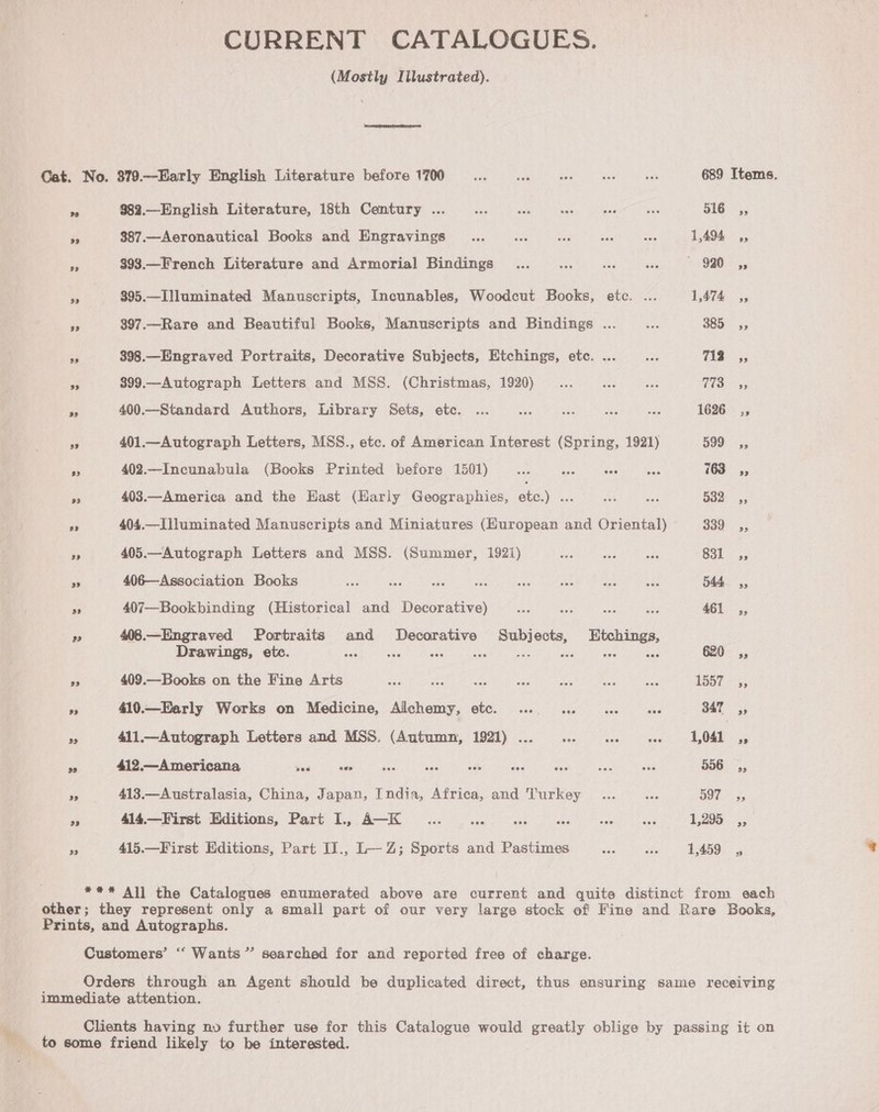 CURRENT CATALOGUES. (Mostly Illustrated). Cat. No. 379.—Early English Literature before 1700... ae aes as bas 689 Items. 7 9$82.—English Literature, 18th Century ... ee s kat ee ive 516 ,, Fe $87.—Aeronautical Books and Engravings _... vee AF vee ah 1,494 4, si $93.—French Literature and Armorial Bindings .. ... .. «. 920 ,, as $95.—Illuminated Manuscripts, Incunables, Woodcut Books, etc. ... 1,474 3s ne 397.—Rare and Beautiful Books, Manuscripts and Bindings ... $e 385 5, a 398.—Engraved Portraits, Decorative Subjects, Etchings, etc. ... Ds T1353 ee. 899.— Autograph Letters and MSS. (Christmas, 1920)... ¥e8 bee file eee - 400.—Standard Authors, Library Sets, etc. ... ie wed os ies 1626 ,,; pe 401.—Autograph Letters, MSS., etc. of American Interest (Spring, 1921) 599° ss A 402.—Incunabula (Books Printed before 1501) ae is fe ee 763s A 403.—America and the Hast (Harly Geographies, a) ee Me cae 532: 5, ee 404.—llluminated Manuscripts and Miniatures (Huropean and Oriental) 339 ., ee 405.—Autograph Letters and MSS. (Summer, 1921) es a Be S3i-.; ss 406—Association Books a ne sae cn ve wen de he 544s, se 407—Bookbinding (Historical and Decorative) Behe ie Re AS 461 ,, ” 408.—Engraved Portraits and Decorative Pick ects, Htchings, Drawings, etc. ae a aes Be 620 ,, i 409.—Books on the Fine Arts Ee Ae A ae oe he as 1557-5, a 410.—Early Works on Medicine, Alchemy, etc. .... 1.2 see ove 347 ,, df 411.—Autograph Letters and MSS. (Autumn, 1921) ... _... Oo tie oe oe a 9 412.—Americana pes so ce ae aes ae au Hee ane 556, ee 413.—Australasia, China, Japan, India, Africa, and Turkey _... ee BOL. ¥s 4 414.—First Editions, Part I., A—K _.... te hgh ra hee PDE he! 1,295 ,, a 415.—First Editions, Part IJ., L— Z; Sports and Pastimes she sie ! / AEBS 5 **#* All the Catalogues enumerated above are current and quite distinct from each other; they represent only a small part of our very large stock of Fine and Rare Books, Prints, and Autographs. Customers’ ‘““ Wants” searched for and reported free of charge. Orders through an Agent should be duplicated direct, thus ensuring same receiving immediate attention. Clients having nv further use for this Catalogue would greatly oblige by passing it on to some friend likely to be interested.