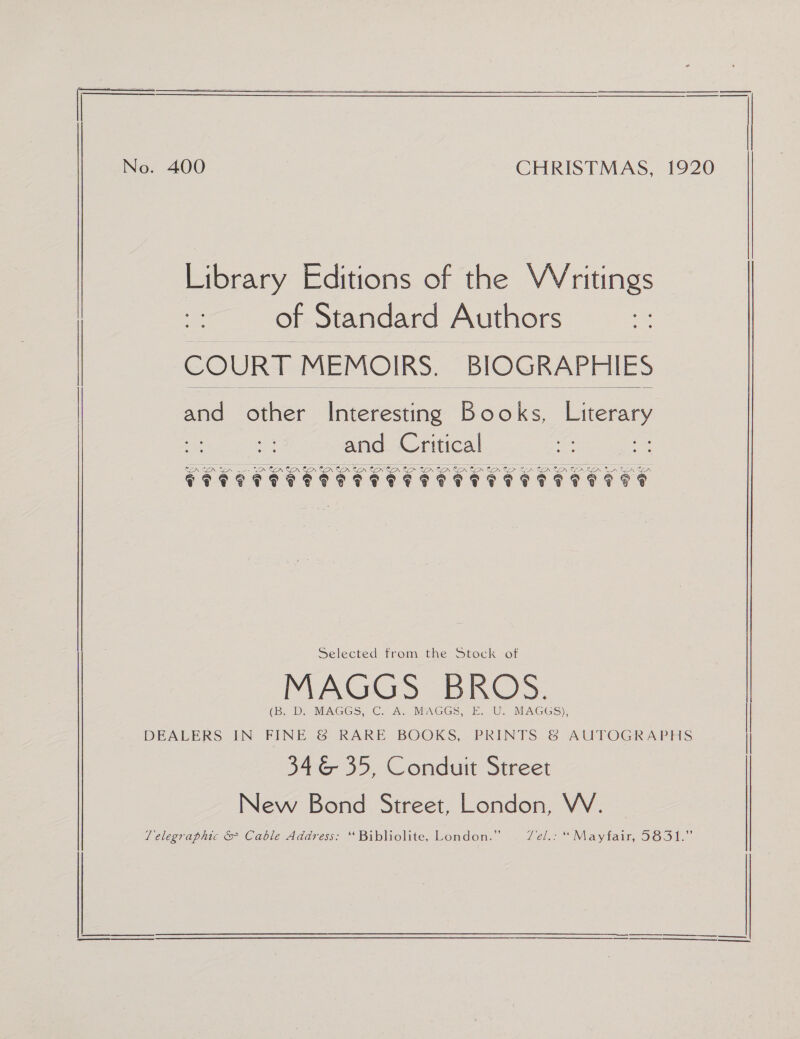 No. 400 CHRISTMAS, 1920 of Standard Authors COURT MEMOIRS. BIOGRAPHIES  and other ie ereaine. Books, ey ca and Critical Dr © LA GOV Cn Cn CPT OTTO TT TTT STI TTT TT ITTV IT FF Selected from the Stock of MAGGS BROS. (B. Di MAGGS, C. A. MAGGS,-E. U.- MAGGS). DEALERS IN FINE &amp; RARE BOOKS, PRINTS &amp; AUTOGRAPHS | | 346 35, Conduit Street New Bond Street, London, WV. 1 elegraphic &amp; Cable Adaress: “ Bibliolite, Lomdon:” . fel.: “Mayfair, 3631.” Library Editions of the VVritings |