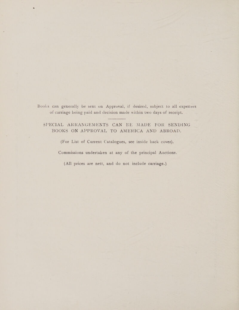 of carriage being paid and decision made within two days of receipt. SPECIAL ARRANGEMENTS CAN BE XEADE FOR SENDING BOOKS ON APPROVAL LO AMERICA AND ABROAD. (For List of Current Catalogues, see inside back cover). Commissions undertaken at any of the principal Auctions. (All prices are nett, and do not include carriage.)