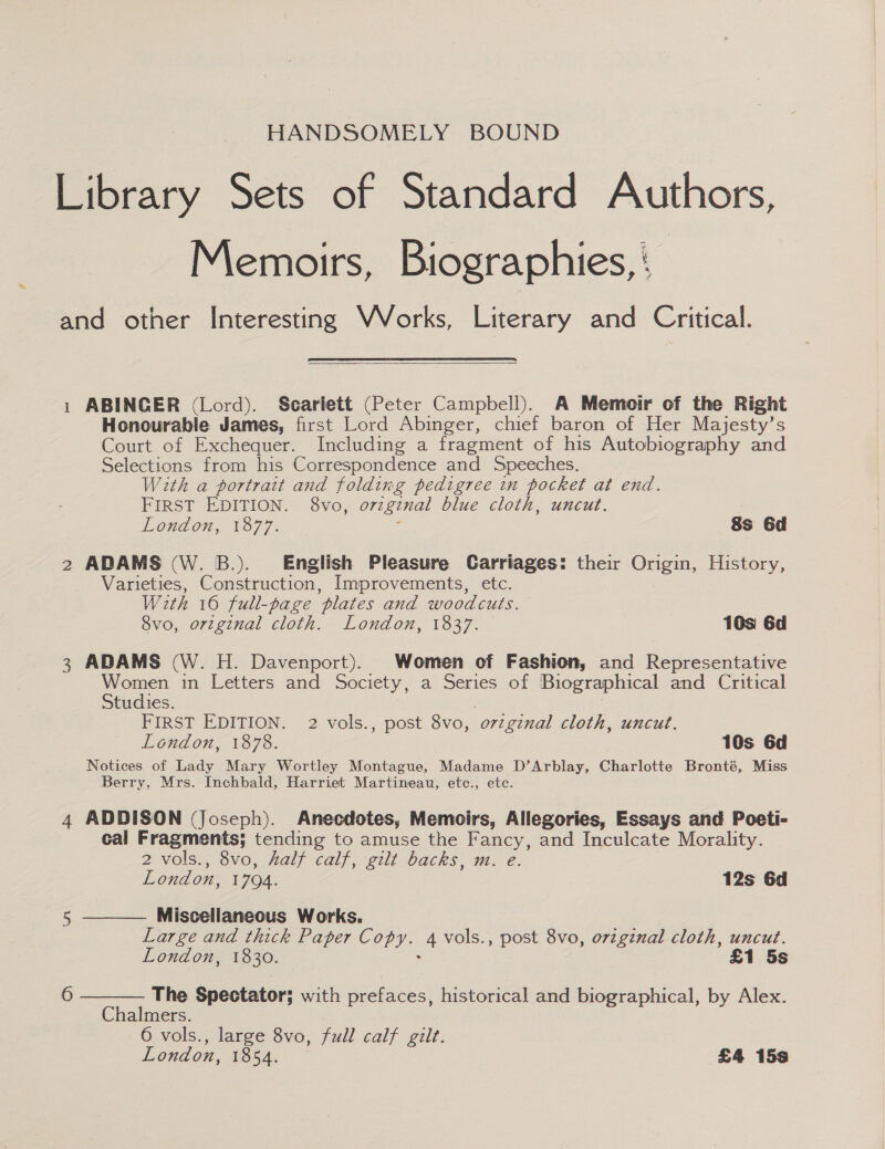 HANDSOMELY BOUND Library Sets of Standard Authors, Memoirs, Biographies, ‘ and other Interesting VVorks, Literary and Critical.  1 ABINGER (Lord). Scarlett (Peter Campbell). A Memoir of the Right Honourable James, first Lord Abinger, chief baron of Her Majesty’s Court of Exchequer. Including a fragment of his Autobiography and Selections from his Correspondence and Speeches. With a portrait and folding pedigree in pocket at end. FIRST EDITION. 8vo, orzgznal blue cloth, uncut. London, 1877. ‘ Ss 6d 2 ADAMS (W. B.). English Pleasure Carriages: their Origin, History, Varieties, Construction, Improvements, etc. With 16 full-page plates and woodcuts, 8vo, orzginal cloth. London, 1837. 10s 6d 3 ADAMS (W. H. Davenport). Women of Fashion, and Representative Women in Letters and Society, a Series of Biographical and Critical Studies. . FIRST EDITION. 2 vols., post 8vo, orzgznal cloth, uncut. Lendon;, 187%. 10s 6d Notices of Lady Mary Wortley Montague, Madame D’Arblay, Charlotte Bronté, Miss Berry, Mrs. Inchbald, Harriet Martineau, etc., etc. 4 ADDISON (Joseph). Anecdotes, Memoirs, Allegories, Essays and Poeti- cal Fragments; tending to amuse the Fancy, and Inculcate Morality. 2 vols., 8vo, half calf, gilt backs, m. e. London, 1704. 12s 6d   5 Miscellaneous Works. Large and thick Paper Copy. 4 vols., post 8vo, orzginal cloth, uncut. London, 1830. £1 5s 6 The Spectator; with prefaces, historical and biographical, by Alex. Chalmers. 6 vols., large 8vo, full calf gilt. London, 1854. £4 15s