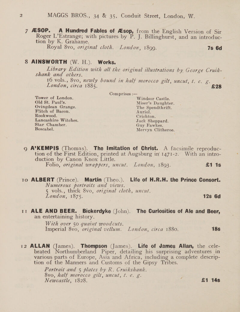 7 &amp;SOP. A Hundred Fables of Asop, from the English Version of Sir Roger L’Estrange; with pictures by P. J. Billinghurst, and an introduc- tion by K. Grahame. Royal 8vo, orzgznal cloth. London, 1899. 7s 6d 8 AINSWORTH (W. H.). Works. Library Edition with all the original illustrations by George Crutk- Shank and others. 16 vols., 8vo, xewly bound in half morocco gilt, uncut, t. e. g. London, circa 1885. £28 Comprises :— Tower of London. Windsor Castle. Old St. Paul’s. Miser’s Daughter. Ovingdean Grange. The Spendthrift. Flitch of Bacon. Auriol. Rookwood. Crichton. Lancashire Witches. Jack Sheppard. Star Chamber. Guy Fawkes. Boscabel. Mervyn Clitheroe. Qo A’KEMPIS (Thomas). The Imitation of Christ. A facsimile reproduc- tion of the First Edition, printed at Augsburg in’ 1471-2. With an intro- duction by Canon Knox Little. . Folio, ovzginal wrappers, uncut. London, 1893. £1 1s 10 ALBERT (Prince). Martin (Theo.). Life of H.R.H. the Prince Consort. Numerous portraits and views. 5 vols., thick 8vo, o7zgznal cloth, uncut. London, 1875. 12s 6d 11 ALE AND BEER. Bickerdyke (John). The Curiosities of Ale and Beer, an entertaining history. With over 50 quaint woodcuts. . Imperial 8vo, original vellum. London, circa 1880. 18s _— 12 ALLAN (James). Thompson (James). Life of James Allan, the cele- brated Northumberland Piper, detailing his surprising adventures in various parts of Europe, Asia and Africa, including a complete descrip- tion of the Manners and Customs of the Gipsy T'ribes. Portrait and 5 plates by R. Cruikshank. 8vo, half morocco gilt, uncut, ¢. e. g. : Newcastle, 1828. £1 14s