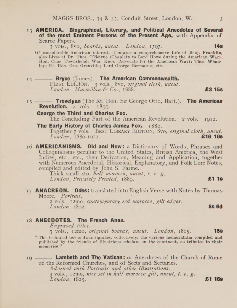 13 AMERICA. Biographical, Literary, and Political Anecdotes of Several of the most Eminent Persons of the Present Age, with Appendix of Scarce Papers. Hib ing 8 Vols,, ovo, boards, uncut. “Lond on, 1707. 14s Of considerable American interest. Contains a comprehensive Life of Benj. Franklin, also Lives of Dr. hos. O’Beirne (Chaplain to Lord Howe during the American War); Hon. Chas Townshend; Wm. Knox (Advocate for the American War); Thos. Whate- ley; Rt. Hon. Geo. Grenville; Lord George Germaine; etc. 14 ———— Bryce (James). The American Commonwealth. FIRST EDITION. 3 vols., 8vo, ozzgznal cloth, uncut. London: Macmillan &amp; Co., 1888. £3 15s 15 ———— Trevelyan (The Rt. Hon. Sir George Otto, Bart.). The American Revolution. 4 vols. 189G. George the Third and Charles Fox. The Concluding Part of the American Revolution. 2 vols. Igi2. The Early History of Charles James Fox. 1880. Together 7 vols. BEST LIBRARY EDITION, 8vo, orzgznal cloth, uncut. London, 1880-1912. £16 16s 10 AMERICANISMS. Old and New: a Dictionary of Words, Phrases and Colloquialisms peculiar to the United States, British America, the West Indies, etc., etc., their Derivation, Meaning and Application, together with Numerous Anecdotal, Historical, Explanatory, and Folk Lore Notes, compiled and edited by John S. Farme. Thick small 4to, Aalf morocco, uncut, ¢t. e. g. | London, Privately Printed, 1889. £1 1s 17 ANACREON. Odes: translated into English Verse with Notes by Thomas Moore. Portrait. | 2 vols., 12mo, contemporary red morocco, gilt edges. London, 1802. 8s 6a 18 ANECDOTES. The French Anas. Engraved titles. 3 vols., 12mo, original boards, uncut. London, 1805. 15s “The technical terms Anas signifies, collectively, the various memorabilia compiled and published by the friends of illustrious scholars on the continent, as tributes to their memories.” ig ———— Lambeth and The Vatican: or Anecdotes of the Church of Rome of the Reformed Churches, and of Sects and Sectaries. Adorned with Portraits and other Illustrations. 3 vols., 12mo, mzce set in half morocco gilt, uncut, ¢. e. g.