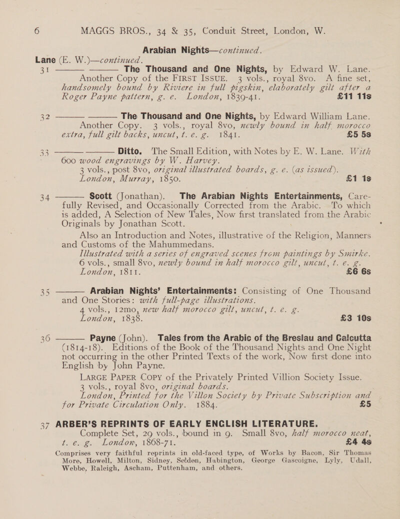Arabian Nights—contznued. Lane (E. W.)—continued. 31 The Thousand and One Nights, by Edward W. Lane. Another Copy of the FIRST ISSUE. 3 vols., royal 8vo. A fine set, handsomely bound by Riviere in full pigskin, elaborately gilt after a       Roger Payne pattern, g. e. London, 1839-41. £11 11s 22 The Thousand and One Nights, by Edward William Lane. Another Copy. 3 vols., royal 8vo, zewly bound in half morocco exlra, full elt backs, Uncul THe. S. “TOAL. £5 5s 32 Ditto. ‘The Small Edition, with Notes by E. W. Lane. W2th 600 wood engravings by W. Harvey. 3 vols., post 8vo, orzgznal tllustrated boards, g. eé. (as 2ssued ). London, Murray, 1850. £1 18  Scott (Jonathan). The Arabian Nights Entertainments, Care- fully Revised, and Occasionally Corrected from the Arabic. To which is added, A Selection of New Tales, Now first pee es from the Arabic Originals by Jonathan Scott. 34 Also an Introduction and Notes, illustrative of — Religion, Manners and Customs of the Mahummedans. | Illustrated with a series of engraved scenes from paintings by Smirke. 6 vols., small 8vo, zewly bound in half morocco gilt, uncut, t. e. g. London, 1811. £6 6s Arabian Nights’ Entertainments: Consisting of One” Thousand and One Stories: with full-page illustrations. 4 vols., 12mo, new half morocco gilt, uncut, t. e. g. London, 1838. £3 10s  Payne (John). Tales from the Arabic of the Breslau and Calcutta (1814-18). Editions of the Book of the Thousand Nights and One Night not occurring in the other Printed Texts of the work, Now first done into English by John Payne. LARGE PAPER Copy of the Privately Printed Villion Society Issue. 3 vols., royal 8vo, orzginal boards. London, Printed for the Villon Society by Private Subscription and for Private Circulation Only. 1884. £5  7 ARBER’S REPRINTS OF EARLY ENCLISH LITERATURE. Complete Set, 29 vols., bound in g. Small 8vo, half morocco neat, t. e. g. Londom, 1868-71. £4 4s Comprises very faithful reprints in old-faced type, of Works by Bacon, Sir Thomas More, Howell, Milton, Sidney, Selden, Habington, George Gascoigne, Lyly, Udall, Webbe, Raleigh, Ascham, Puttenham, and others.