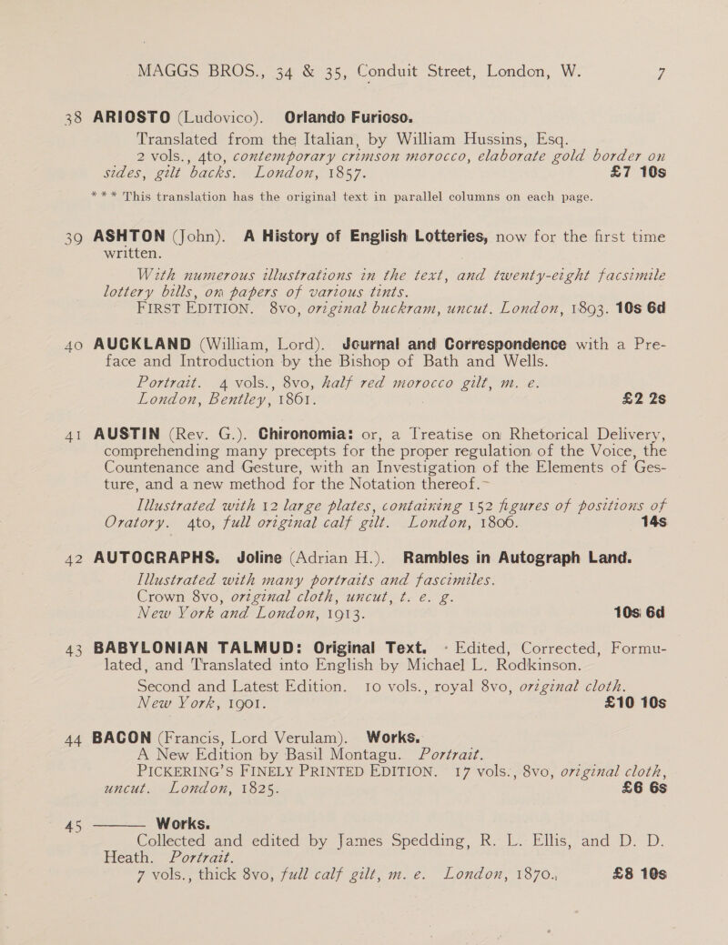 38 39 40 42 43 44 MAGGS BROS., 34 &amp; 35, Conduit Street, London, W. uy ARIOSTO (Ludovico). Orlando Furioso. Translated from the Italian, by William Hussins, Esq. 2 vols., 4to, contemporary crimson morocco, elaborate gold border on sides, gilt backs. London, 1857. £7 10s *** This translation has the original text in parallel columns on each page. ASHTON (John). A History of English Lotteries, now for the first time written. With numerous illustrations in the text, and twenty-eight facsimile lottery bills, om papers of various tints. FIRST EDITION. 8vo, ovzgznal buckram, uncut. London, 1893. 10s 6d AUCKLAND (William, Lord). Jcurnal and Correspondence with a Pre- face and Introduction by the Bishop of Bath and Wells. Portrait. 4 vols., 8vo, half red morocco gilt, m. e. London, Bentley, 1861. : £2 2s AUSTIN (Rev. G.). Chironomia: or, a Treatise on Rhetorical Delivery, comprehending many precepts for the proper regulation of the Voice, the Countenance and Gesture, with an Investigation of the Elements of Ges- ture, and a new method for the Notation thereof. Illustrated with 12 large plates, containeng 152 figures of positions of Oratory. to, full ortginal calf gilt. London, 1806. 14s AUTOGRAPHS. Joline (Adrian H.). Rambles in Autograph Land. Illustrated with many portraits and fascimiles. Crown 8vo, oviginal cloth, uncut, ¢t. €. g. New York and London, 1913. 10s 6d BABYLONIAN TALMUD: Original Text. ~ Edited, Corrected, Formu- lated, and T'ranslated into English by Michael L. Rodkinson. Second and Latest Edition. 10 vols., royal 8vo, orzgznal cloth. New York, 1901. £10 10s BACON (Francis, Lord Verulam). Works. A New Edition by Basil Montagu.. Portrait. PICKERING’S FINELY PRINTED EDITION. 17 vols., 8vo, orzginal cloth, uncut. London, 1825. £6 6s  Works. Collected and edited “by James Spedding, R. lL. Ellis; and D> D. Pleath, ~Po777a77.