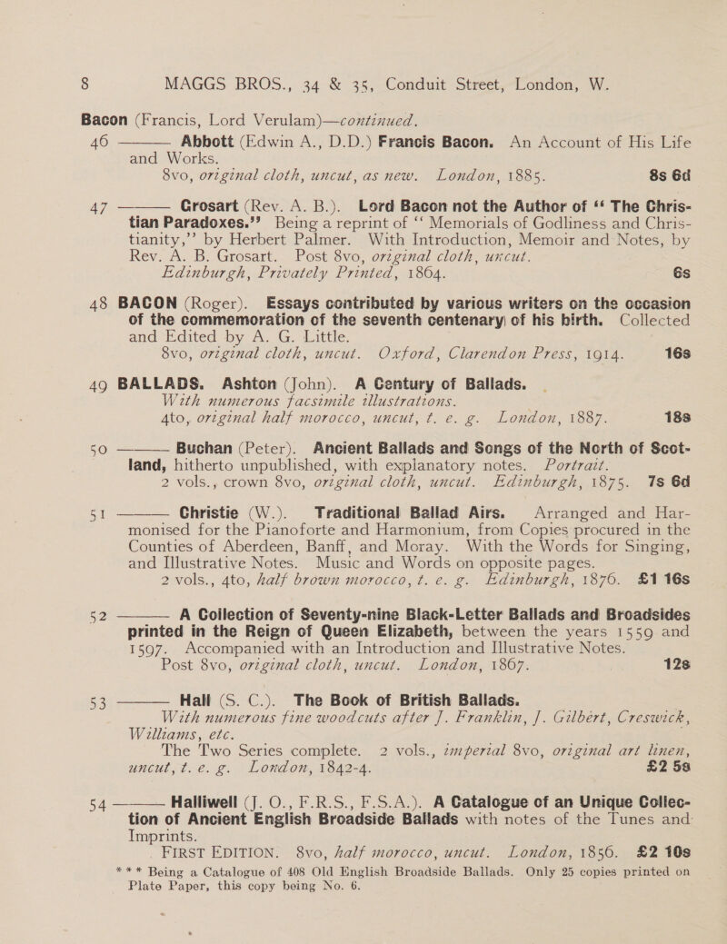 Bacon (Francis, Lord Verulam)—continued.   46 - Abbott (Edwin A., D.D.) Francis Bacon. An Account of His Life and Works. 8vo, orzginal cloth, uncut, as new. London, 1885. 8s 6d 47 Grosart (Rev. A. B.). Lord Bacon not the Author of ‘* The Chris- tian Paradoxes.’’ Being a reprint of ‘‘ Memorials of Godliness and Chris- tianity,’’ by Herbert Palmer. With Introduction, Memoir and Notes, by Rev. A. B. Grosart, Post 8vo, ovzgznal cloth, uncut. Edinburgh, Privately Printed, 1864. Es 48 BACON (Roger). Essays contributed by various writers on the occasion of the commemoration of the seventh centenary) of his birth. Collected and E.dited by A. G. Little. 8vo, orzginal cloth, uncut. Oxford, Clarendon Press, 1914. 16s 49 BALLADS. Ashton (John). A Gentury of Ballads. With numerous facsimile tllustrations. , Ato, orzginal half morocco, uncut, t. e. g. London, 1887. 188 50 — Buchan (Peter). Ancient Ballads and Songs of the North of Scot- land, hitherto unpublished, with expianatory notes. Portrait. 2 vols., crown 8vo, orginal cloth, uncut. Edinburgh, 1875. 1s 6d Christie (W.). Traditional Ballad Airs. Arranged and Har- monised for the Pianoforte and Harmonium, from Copies pos in the Counties of Aberdeen, Banff, and Moray. With the Words for Singing, and Illustrative Notes. Music and Words on opposite pages. 2 vols., 4to, half brown morocco, t. e. g. Edinburgh, 1876. £1 16s   oe 52 ——— A Goilection of Seventy-nine Black-Letter Ballads and Broadsides printed in the Reign of Queen Elizabeth, between the years 1559 and 1597. Accompanied with an Introduction and Illustrative Notes. Post 8vo, orzginal cloth, uncut. London, 1807. 128 Hall (S. C.). The Book of British Ballads. With numerous fine woodcuts after J. Franklin, J. Gilbert, Creswick, Willtams, etc. The Two Series complete. 2 vols., zmperzal 8vo, original art linen, uncut, t.e. g. London, 1842-4. £2 5a  4 ———— Halliwell (J. O., F.R.S., F.S.A.). A Catalogue cf an Unique Collec- tion of Ancient English Broadside Ballads with notes of the Tunes and: Imprints. FIRST EDITION. 8vo, half morocco, uncut. London, 1850. £2 108 *** Being a Catalogue of 408 Old English Broadside Ballads. Only 25 copies printed on Plate Paper, this copy being No. 6.