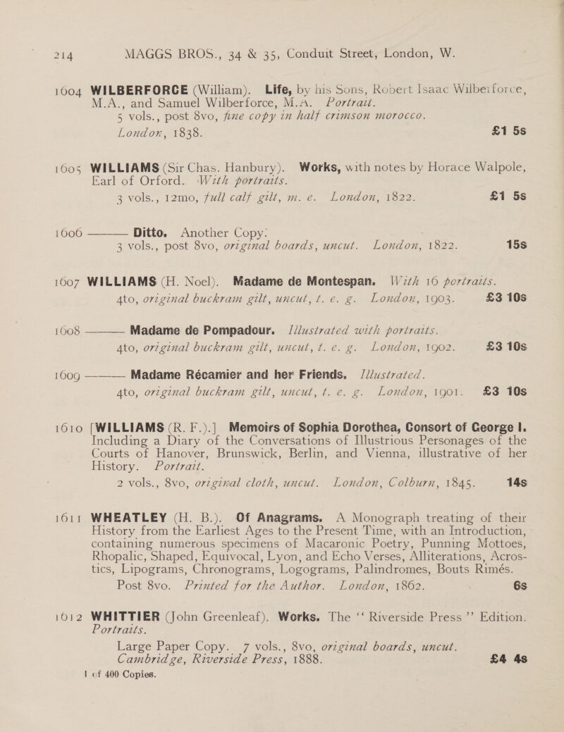 1604 WILBERFORCE (William). Life, by his Sons, Robert Isaac Wilbeiforce, A., and Samuel Wilberforce, M.A. Portrazt. 5 vols., post 8vo, fixe copy in half crimson morocco. Dalen 1838. £1 5s 1605 WILLIAMS (Sir Chas. Hanbury). Works, with notes by Horace Walpole, Earl of Orford. Weth portraits. 3 vols,, 12mo, (wil cal eull, ym. e@. London, 7e22. £1 5s 10060  Ditto. Another Copy: : 7 3 vols., post 8vo, orzginal boards, uncut. London, 1822. 15s 1007 WILLIAMS (H. Noel). Madame de Montespan. W272i 16 portraits.  Ato, orzginal buckram gilt, uncut, t. e. g. London, 1903. £3 10s 1008 Madame de Pompadour. = [d/ustrated with portraits. Ato, original buckram gilt, uncut, t.e. g. London, 1go2. £3 10s 100g ——-— Madame Récamier and her Friends. /2/us¢razed. Ato, orzginal buckram gilt, uncut, t. e. g. London, 1901. £3 10s 1610 [WILLIAMS (R. F.).] Memoirs of Sophia Dorothea, Consort of George I. Including a Diary of the Conversations of [Illustrious Personages of the Courts of Hanover, Brunswick, Berlin, and Vienna, illustrative of her Mistery. # ortredz, 2 vols., 8vo, orzginal cloth, uncut. London, Colburn, 1845. 14s 1611 WHEATLEY (H. B.). Of Anagrams. A Monograph treating of their History from the Earliest Ages to the Present Time, with an Introduction, - containing numerous specimens of Macaronic Poetry, Punning Mottoes, Rhopalic, Shaped, Equivocal, Lyon, and Echo Verses, Alliterations, Acros- tics, Lipograms, Chronograms, Logograms, Palindromes, Bouts Rimés. Post 8vo. Printed for the Author. London, 1862. 7 6s 1012 WHITTIER (John Greenleaf). Works. The ‘‘ Riverside Press ’’ Edition. Portratts. Large Paper Copy. 7 vols., 8vo, ovzgznal pee uncut. Cambridge, Riverside Press, 1888. £4 4s | of 400 Copies.