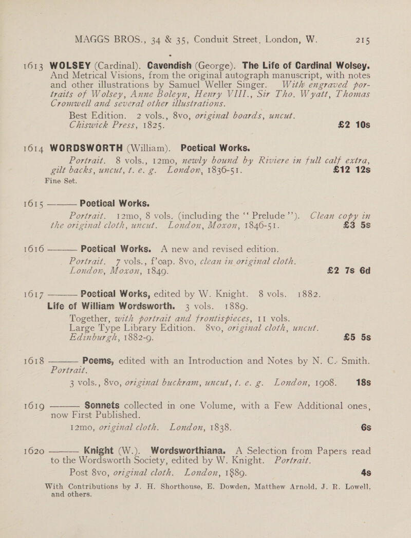 1613 WOLSEY (Cardinal). Cavendish (George). The Life of Cardinal Wolsey. And Metrical Visions, from the original autograph manuscript, with notes and other illustrations by Samuel Weller Singer. Wath engraved por- traits of Wolsey, Anne Boleyn, Henry VIII., Sir Tho. Wyatt, Thomas Cromwell and several other illustrations. Best Edition. 2 vols., 8vo, ovzgznal boards, uncut. Chiswick Press, 1825. £2 10s 1614 WORDSWORTH (William). Poetical Works. Portrait. 8 vols., 12mo, xewly bound by Riviere in full calf extra, gilt backs, uncut, t.e. g. London, 1830-51. £12 12s Fine Set.  Poetical Works. Portrait. i2mo, 8 vols, Gncluding the ‘““ Prelude’’). Clean copy in the original cloth, uncut. London, Moxon, 1846-51. £3 5s 1615  1616 Poetical Works. A new and revised edition. Portrait. 7 vols., Pcap. 8vo, clean in original cloth. London, Moxon, 1840. £2 7s 6d - 1617 ——-— Poetical Works, edited by W. Knight. 8 vols. 1882. Life of William Wordsworth. 3 vols. 1880. Together, wth portrait and frontispieces, 11 vols. Large Type Library Edition. 8vo, orzgznal cloth, uncut.  Edinburgh, 1882-9. £5 5s 1618 Poems, edited with an Introduction and Notes by N. C. Smith. Portrait. 3 vols., 8vo, ovzginal buckram, uncut, t. e. g. London, 1908. 18s 1619 Sonnets collected in one Volume, with a Few Additional ones,  now First Published. 12mo, orzginal cloth. London, 1838. 6s 1620  Knight (W.). Wordsworthiana. A Selection from Papers read to the Wordsworth Society, edited by W. Knight. Portrazt. Post 8vo, ovzgznal cloth. London, 1889. 4s With Contributions by J. H, Shorthouse, HE. Dowden, Matthew Arnold, J. R. Lowell, and others.