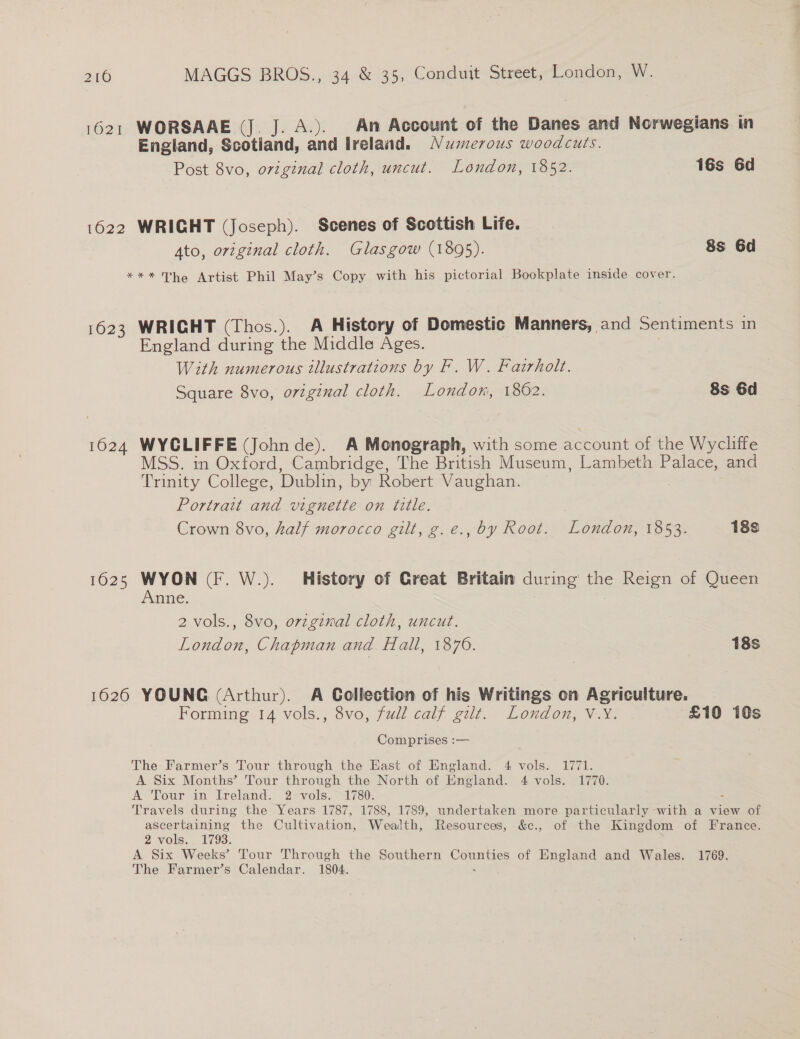 1621 WORSAAE (J. J. A.). An Account of the Danes and Norwegians in England, Scotland, and ireland. Naserous woodcuts. Post 8vo, original cloth, uncut. London, 1852. 16s 6d 1622 WRIGHT (Joseph). Scenes of Scottish Life. Ato, original cloth. Glasgow (1895). 8s 6d *** The Artist Phil May’s Copy with his pictorial Bookplate inside cover. 1623 WRICHT (Thos.). A History of Domestic Manners, and Sentiments in England during the Middle Ages. With numerous tllustrations by F. W. Fazrholt. Square 8vo, original cloth. London, 1862. 8s 6d 1624 WYCLIFFE (Johnde). A Monograph, with some account of the Wycliffe MSS. in Oxford, Cambridge, The British Museum, Lambeth Palace, and Trinity College, Dublin, by Robert Vaughan. Portrait and vignette on title. Crown 8vo, half morocco gilt, g.e., by Root. London, 1853. 18s 1625 WYON (F. W.). History of Creat Britain during the Reign of Queen Anne. | | 2 vols., 8vo, orzgixal cloth, uncut. London, Chapman and. Hall, 1876. 18s 1626 YOUNG (Arthur). A Collection of his Writings on Agriculture. Forming 14 vols., 8vo, fudl calf gilt. London, V.Y. £10 10s Comprises :— | The Farmer’s Tour through the East of England. 4 vols. 1771. A Six Months’ Tour through the North of England. 4 vols. 1770. A Tour in Ireland. 2 vols. 1780. Travels during the Years 1787, 1788, 1789, undertaken more particularly with a view of ascertaining the Cultivation, Wealth, Resources, &amp;e., of the Kingdom of France. 2 vols. 1793. A Six Weeks’ Tour Through the Southern Cope of England and Wales. 1769. The Farmer’s Calendar. 1804.
