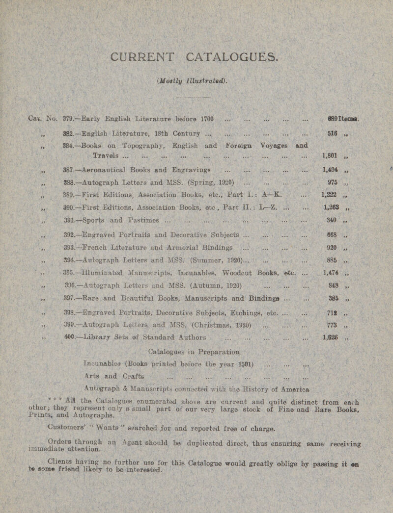  ne “CURRENT ‘CATALOGUES. aol Ittustrated). oe ne tees oe at ca No. 979. “Barly ‘English Literature Bales 1700 Piha ee lag Onan a OO Reena) ee  $82,—English Literature, 18th Century . bs Ga SG eee a oY a a 384,—Books on. Topography, loaae ae Foreign “Vorases Sand : (ea Travels: aia Mea tt saBs (eciagaes ewe ae eee’ Vey \ ; F , et aif . 387, —Aeronautical Books and Engravings ae a SOR ae \ ~ 1,494 ia ge ks 388. —Autograph Letters and MSS. (Spring, 1920) So eae mi : Le 389. =F ‘irst ‘Editions, Association Books, ate., Part i Ey) ( oe 1,222 ,, 23 - 390.—First Hditions, Association: Books, ete, Part aL Le ee aes 1,268 vais ro “+ 391. —Sports and - Pastimes ES SA NR i de aed lls Os , au Ree ; 340 on ins 392. —Engraved Portraits and Decorative Subjects Ls: a ss ae BBB? eo 393. —French Literature and Armorial Bindings ae og Naim in is 920: a Cee 2 394. —Autograph Letters and MSS: (Summer, 1920)... ee Laer : 885 Ve : te | ys oo 895. —Hluminated 1 Manuscripts, Ineunables, Woodcut ‘Books, ote. ae 1,474 x i: “2 396.—Antograph Letters and MSS. (Autamn, 1930) 60 She eee en Ot Rare and Beautiful Books, Manuscripts and Bindings ee . 385 ae ae i ; BS 398, Spnaraved Portraits, Decorative Subjects, Etchings, ete. cs an : mie ue | >) 00-Autograph Lotions) and MSS. (Christmas, 1920) ae ae re | amie Tenors Sets of Standard Authors CG are he “ | cc : Hee : 1,626 Cnbaloanes in Preparation. | : : “Incunablos (Books: mented before the year 1501) Arts and Crafts. aS iy ia “Autograph &amp; Maniac conndctéd with the isto: of aden: 1 4% All the Catalogues enumerated above are current and quite distinct Cees each other; they represent only a small pore, ‘of our very large ‘stock. of Fine and Rare Tachioaeie Prints, and. Autographs. Sg Ca Ee eA Customers’ a ante a searchod for and reported, free of charge. : . ‘ ‘date eheoukh’ an Agent should be duplicated direct, thus ensuring same receiving. } immediate attention. aay ; — Clients having no further use for this Catalo He suite greatly biive “by passing it en be, some friend iteely to be py vercated eee - r ane | greatly a ie - passin ite a il bossy