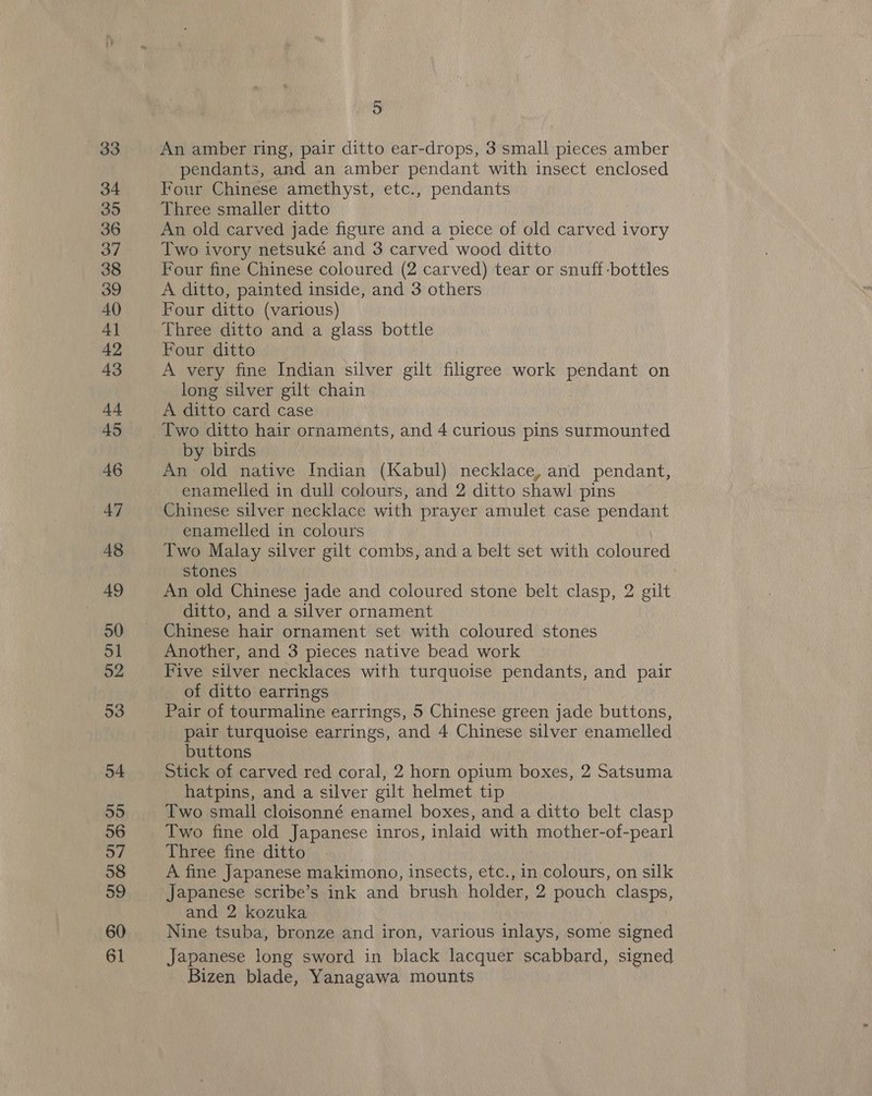 33 34 35 36 37 38 39 40 4] 42 43 44 45 46 47 48 49 50 ol 52 53 54 55 56 57 58 59 60 61 5 An amber ring, pair ditto ear-drops, 3 small pieces amber pendants, and an amber pendant with insect enclosed Four Chinese amethyst, etc., pendants Three smaller ditto An old carved jade figure and a piece of old carved ivory Two ivory netsuké and 3 carved wood ditto Four fine Chinese coloured (2 carved) tear or snuff -bottles A ditto, painted inside, and 3 others Four ditto (various) Three ditto and a glass bottle Four ditto A very fine Indian silver gilt filigree work pendant on long silver gilt chain A ditto card case Two ditto hair ornaments, and 4 curious pins surmounted by birds An old native Indian (Kabul) necklace, and pendant, enamelled in dull colours, and 2 ditto shawl pins Chinese silver necklace with prayer amulet case pendant enamelled in colours | Two Malay silver gilt combs, and a belt set with coloured stones An old Chinese jade and coloured stone belt clasp, 2 gilt ditto, and a silver ornament Chinese hair ornament set with coloured stones Another, and 3 pieces native bead work Five silver necklaces with turquoise pendants, and pair of ditto earrings Pair of tourmaline earrings, 5 Chinese green jade buttons, pair turquoise earrings, and 4 Chinese silver enamelled buttons Stick of carved red coral, 2 horn opium boxes, 2 Satsuma hatpins, and a silver gilt helmet tip Two small cloisonné enamel boxes, and a ditto belt clasp Two fine old Japanese inros, inlaid with mother-of-pearl Three fine ditto A fine Japanese makimono, insects, etc., in colours, on silk Japanese scribe’s ink and brush holder, 2 pouch clasps, and 2 kozuka Nine tsuba, bronze and iron, various inlays, some signed Japanese long sword in black lacquer scabbard, signed Bizen blade, Yanagawa mounts