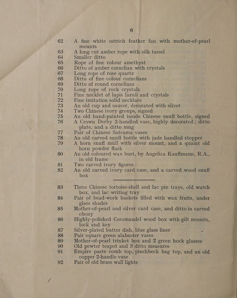 62 63 64 65 66 67 68 69 70 71 72 73 74 75 76 77 78 ihe, 80 81 82 83 84 85 86 87 88 90 91 92 6 A fine white ostrich feather fan with mother-of-pearl mounts A long cut amber rope with silk tassel Smaller ditto Rope of fine colour amethyst Ditto of amber cornelian with crystals Long rope of rose quartz Ditto of fine colour cornelians Ditto of round cornelians Long rope of rock crystals Fine necklet of lapis lazuli and crystals Fine imitation solid necklace An old cup and saucer, decorated with silver Two Chinese ivory groups, signed An old hand-painted inside Chinese snuff bottle, signed A Crown Derby 2-handled vase, highly decorated ; ditto plate, and a ditto mug Pair of Chinese Satsuma vases An old carved snuff bottle with jade handled stopper A horn snuff mull with silver mount, and a quaint old horn powder flask An old coloured wax bust, by Angelica Kauffmann, R.A., in old frame Two carved ivory figures An old carved ivory card case, and a carved wood snu box . Three Chinese tortoise-shell and lac pin trays, old watch box, and lac writing tray | Pair of bead-work baskets filled with wax fruits, under glass shades Mother-of-pearl and silver card case, and ditto in carved ebony Highly-polished Coromandel wood box with gilt mounts, lock and key Silver-plated butter dish, blue glass liner - Pair square green alabaster vases Old pewter teapot and 3 ditto measures Empire paste comb top, pinchbeck bag top, and an old copper 2-handle vase Pair of old brass wall lights are wieezy ee Rm ee