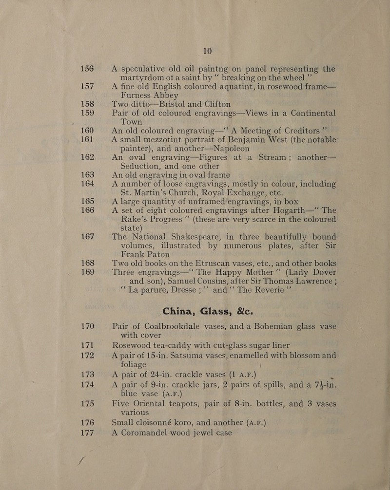 156 157 158 159 160 161 162 163 164 165 166 167 168 169 10 A speculative old oil paintng on panel representing the martyrdom ota saint by “ breaking on the wheel ”’ A fine old English coloured aquatint, in rosewood frame— Furness Abbey Two ditto—Bristol and Clifton Pair of old coloured engravings—Views in a Continental Town An old coloured engraving—‘* A Meeting of Creditors ” A small mezzotint portrait of Benjamin West (the notable painter), An oval engraving—Figures at a Stream; another— Seduction, and one other An old engraving in oval frame A number of loose engravings, mostly in colour, including St. Martin’s Church, Royal Exchange, etc. A large quantity of unframed’engravings, in box A set of eight coloured engravings after Hogarth—* The Rake’s Progress ’’ (these are very scarce in the coloured state) The National Shakespeare, in three beautifully bound volumes, illustrated by numerous plates, after Sir Frank Paton Two old books on the Etruscan vases, etc., and other books Three engravings—‘' The Happy Mother ’”’ (Lady Dover and son), Samuel Cousins, after Sir Thomas Lawrence; | “La parure, Dresse ;-” andy The Keverie:™  China, Glass, Wc. Pair of Coalbrookdale vases, anda Bohemian glass vase with cover : Rosewood tea-caddy with cut-glass sugar liner A pair of 15-in. Satsuma vases, enamelled with blossom and foliage A pair of 24-in. crackle vases (1 A.F.) A pair of 9-in. crackle jars, 2 pairs of spills, and a 74-in. blue vase (A.F.) Five Oriental teapots, pair of 8-in. bottles, and 3 vases various Small cloisonné koro, and another (A.F.) A Coromandel wood jewel case