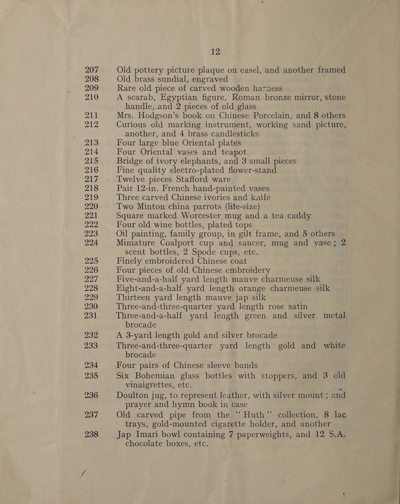 Old pottery picture plaque on easel, and another framed Old brass sundial, engraved Rare old piece of carved wooden harness A scarab, Egyptian figure, Roman bronze mirror, stone handle,.and 2 pieces of old glass Mrs. Hodgson’s book on Chinese Porcelain, and 8 others Curious old marking instrument, working sand picture, another, and 4 brass candlesticks Four large blue Oriental plates Four Oriental vases and teapot Bridge of ivory elephants, and 3 small pieces Fine quality electro-plated flower-stand Twelve pieces Stafford ware Pair 12-in. French hand-painted vases Three carved Chinese ivories and knife Two Minton china parrots (life-size) Square marked Worcester mug and a tea caddy Four old wine bottles, plated tops Oil painting, family group, in gilt frame, and 5 others Miniature Coalport cup and saucer, mug and vase; 2 scent bottles, 2 Spode cups, ete. Finely embroidered Chinese coat Four pieces of old Chinese embroidery Five-and-a-half yard length mauve charmeuse silk Fight-and-a-half yard length orange charmeuse silk Thirteen yard length mauve jap silk Three-and-three-quarter yard length rose satin Three-and-a-half yard length green and silver metal brocade A 3-yard length gold and silver brocade Three-and-three-quarter yard length gold and white brocade Four pairs of Chinese sleeve bands Six Bohemian glass bottles with stoppers, and 3 old vinaigrettes, etc. bi Doulton jug, to represent leather, with silver mount ; and prayer and hymn book in case Old carved pipe from the “ Huth’’ collection, 8 lac trays, gold-mounted cigarette holder, and another Jap Imari bowl containing 7 paperweights, and 12 S.A. chocolate boxes, etc.