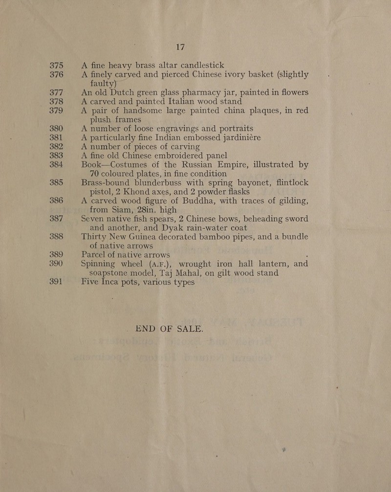375 376 377 378 379 380 381 382 383 384 385 386 387 388 389 390 391 17 A fine heavy brass altar candlestick A finely carved and pierced Chinese ivory basket (slightly faulty) An old Dutch green glass pharmacy jar, painted in flowers A carved and painted Italian wood stand A pair of handsome large painted china plaques, in red plush frames A number of loose engravings and portraits A particularly fine Indian embossed jardiniére A number of pieces of carving A fine old Chinese embroidered panel Book—Costumes of the Russian Empire, illustrated by 70 coloured plates, in fine condition Brass-bound blunderbuss with spring bayonet, flintlock pistol, 2 Khond axes, and 2 powder flasks A carved wood figure of Buddha, with traces of gilding, from Siam, 28in. high Seven native fish spears, 2 Chinese bows, beheading sword and another, and Dyak rain-water coat Thirty New Guinea decorated bamboo pipes, and a bundle of native arrows | Parcel of native arrows Spinning wheel (4.F.), wrought iron hall lantern, and soapstone model, Taj Mahal, on gilt wood stand Five Inca pots, various types END OF SALE.