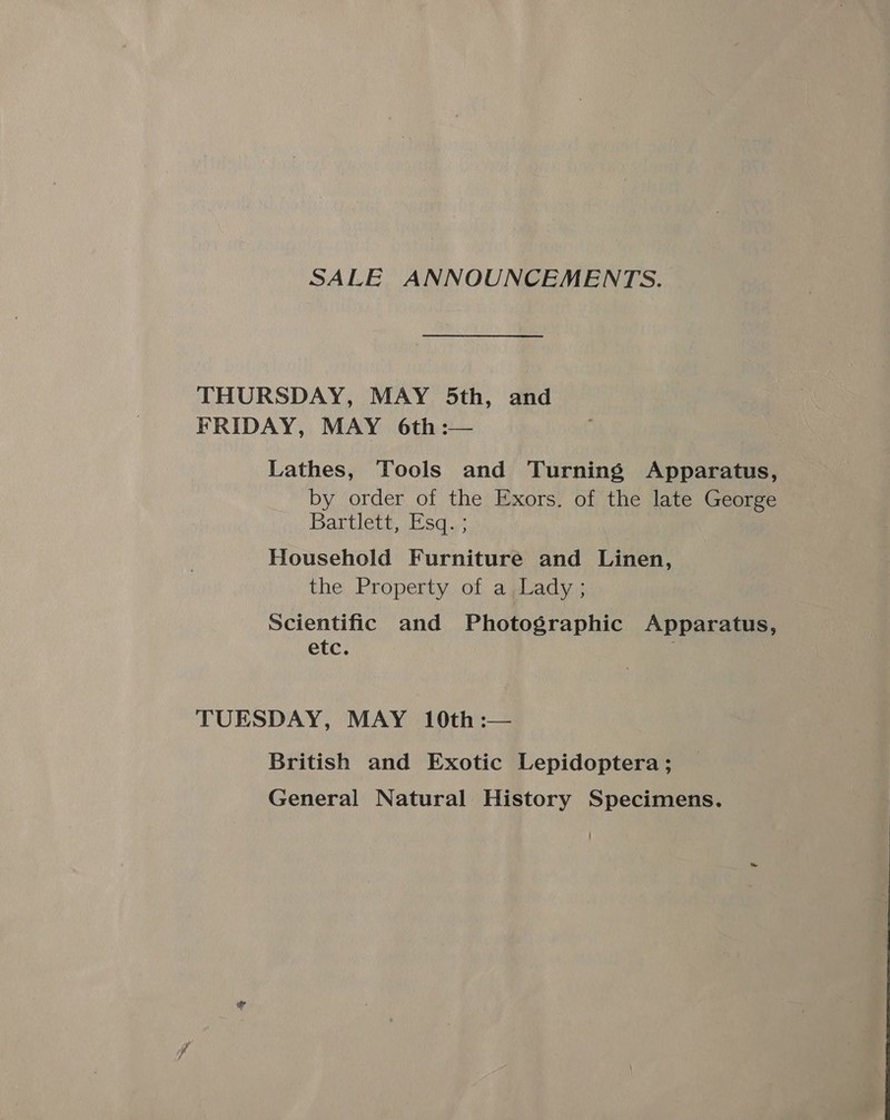 SALE ANNOUNCEMENTS. THURSDAY, MAY 5th, and FRIDAY, MAY 6th :— Lathes, Tools and Turning Apparatus, by order of the Exors. of the late George Bartlett, Esq. ; Household Furniture and Linen, the Property of a Lady ; Scientific and Photographic Apparatus, etc. TUESDAY, MAY 10th :— British and Exotic Lepidoptera; General Natural History Specimens.