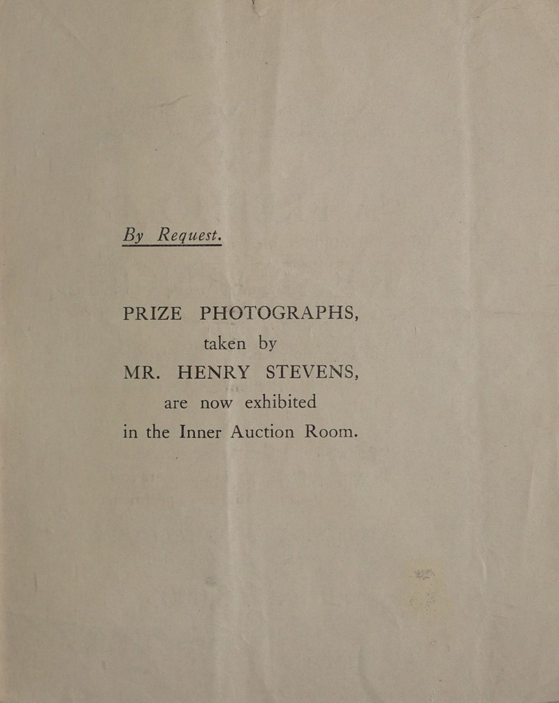 By Request. PRIZE PHOTOGRAPHS, taken by MR. HENRY STEVENS, are now exhibited in the Inner Auction Room.