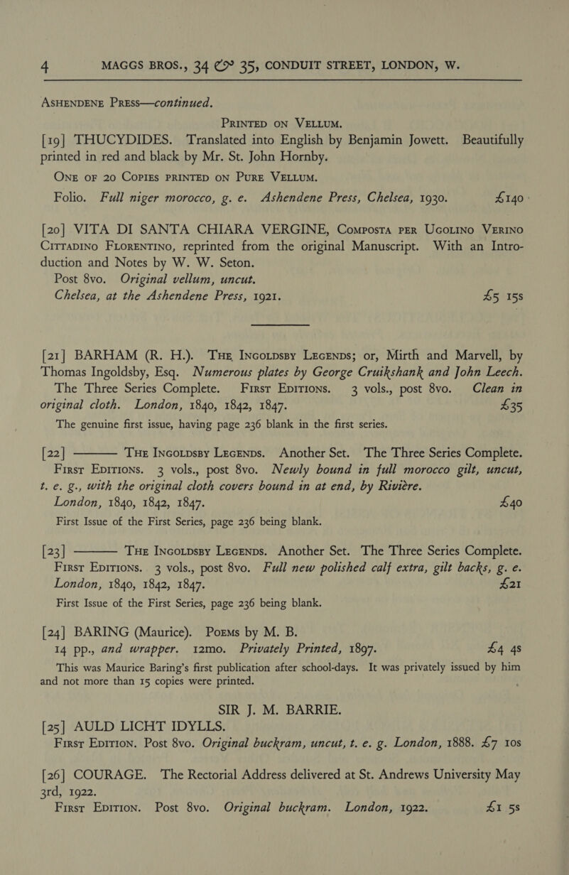 ASHENDENE PrEss—continued. PRINTED ON VELLUM. [19] THUCYDIDES. Translated into English by Benjamin Jowett. Beautifully printed in red and black by Mr. St. John Hornby. ONE OF 20 COPIES PRINTED ON PurRE VELLUM. Folio. Full niger morocco, g. e. Ashendene Press, Chelsea, 1930. £140 [20] VITA DI SANTA CHIARA VERGINE, Composta PER UcoLino VERINO CiTTaDINo FLorENTINO, reprinted from the original Manuscript. With an Intro- duction and Notes by W. W. Seton. Post 8vo. Original vellum, uncut. Chelsea, at the Ashendene Press, 1921. 45 158 [21] BARHAM (R. H.). Te INcotpspy Lecenps; or, Mirth and Marvell, by Thomas Ingoldsby, Esq. Numerous plates by George Cruikshank and John Leech. The Three Series Complete. First Eprrions. 3 vols., post 8vo. Clean in original cloth. London, 1840, 1842, 1847. $35 The genuine first issue, having page 236 blank in the first series. [22] Tue INcotpssy LecEnps. Another Set. The Three Series Complete. First Epirions. 3 vols., post 8vo. Newly bound in full morocco gilt, uncut, t. e. g., with the original cloth covers bound in at end, by Riviere. London, 1840, 1842, 1847. £40  First Issue of the First Series, page 236 being blank. [23] Tue INcotpssy Lecenps. Another Set. The Three Series Complete. First Epirions. 3 vols., post 8vo. Full new polished calf extra, gilt backs, g. e. London, 1840, 1842, 1847. $21  First Issue of the First Series, page 236 being blank. [24] BARING (Maurice). Poems by M. B. 14 pp., and wrapper. 12mo. Privately Printed, 1897. £4 4s This was Maurice Baring’s first publication after school-days. It was privately issued by him and not more than 15 copies were printed. SIR J. M. BARRIE. [25] AULD LICHT IDYLLS. Firsr Epition. Post 8vo. Original buckram, uncut, t. e. g. London, 1888. £7 10s [26] COURAGE. The Rectorial Address delivered at St. Andrews University May 3rd, 1922. First Epirion. Post 8vo. Original buckram. London, 1922. £1 58
