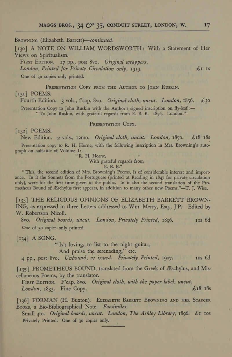 Brownine (Elizabeth Barrett)—continued. [130] A NOTE ON WILLIAM WORDSWORTH: With a Statement of Her Views on Spiritualism. | Firsr Epirion. 17 pp., post 8vo. Original wrappers. London, Printed for Private Circulation only, 19109. 41 Is One of 30 copies only printed. PRESENTATION Copy FROM THE AUTHOR TO JOHN RUSKIN. [131] POEMS. Fourth Edition. 3 vols., fcap. 8vo. Original cloth, uncut. London, 1856. 430 Presentation Copy to John Ruskin with the Author’s signed inscription on fly-leaf :— “To John Ruskin, with grateful regards from E. B. B. 1856. London.” PRESENTATION Copy, [132] POEMS. New Edition. 2 vols., 12mo. Original cloth, uncut. London, 1850. 418 18s Presentation copy to R. H. Horne, with the following inscription in Mrs. Browning’s auto- graph on half-title of Volume I:— fier ete. Lorne, ‘ With grateful regards fro Bebb. “This, the second edition of Mrs. Browning’s Poems, is of considerable interest and import- ance. In it the Sonnets from the Portuguese (printed at Reading in 1847 for private circulation only), were for the first time given to the public. In it also the second translation of the Pro- metheus Bound of Aischylus first appears, in addition to many other new Poems.”—T. J. Wise. [133] THE RELIGIOUS OPINIONS OF ELIZABETH BARRETT BROWN- ING, as expressed in three Letters addressed to Wm. Merry, Esq., J.P. Edited by W. Robertson Nicoll. 8vo. Original boards, uncut. London, Privately Printed, 1896. tos 6d One of 30 copies only printed. piag pen SONG. > . ‘“Ts’t loving, to list to the night guitar, And praise the serenading,” etc. 4 pp., post 8vo. Unbound, as issued. Privately Printed, 1907. tos 6d [135] PROMETHEUS BOUND, translated from the Greek of Aischylus, and Mis- cellaneous Poems, by the translator. First Epirion. F’cap. 8vo. Original cloth, with the paper label, uncut. London, 1833. Fine Copy. 418 18s [136] FORMAN (H. Buxton). Exizaperu Barretr BRowNING AND HER SCARCER Books, a Bio-Bibliographical Note. Facstmiles. Small 4to. Original boards, uncut. London, The Ashley Library, 1896. £1 tcs Privately Printed. One of 30 copies only.