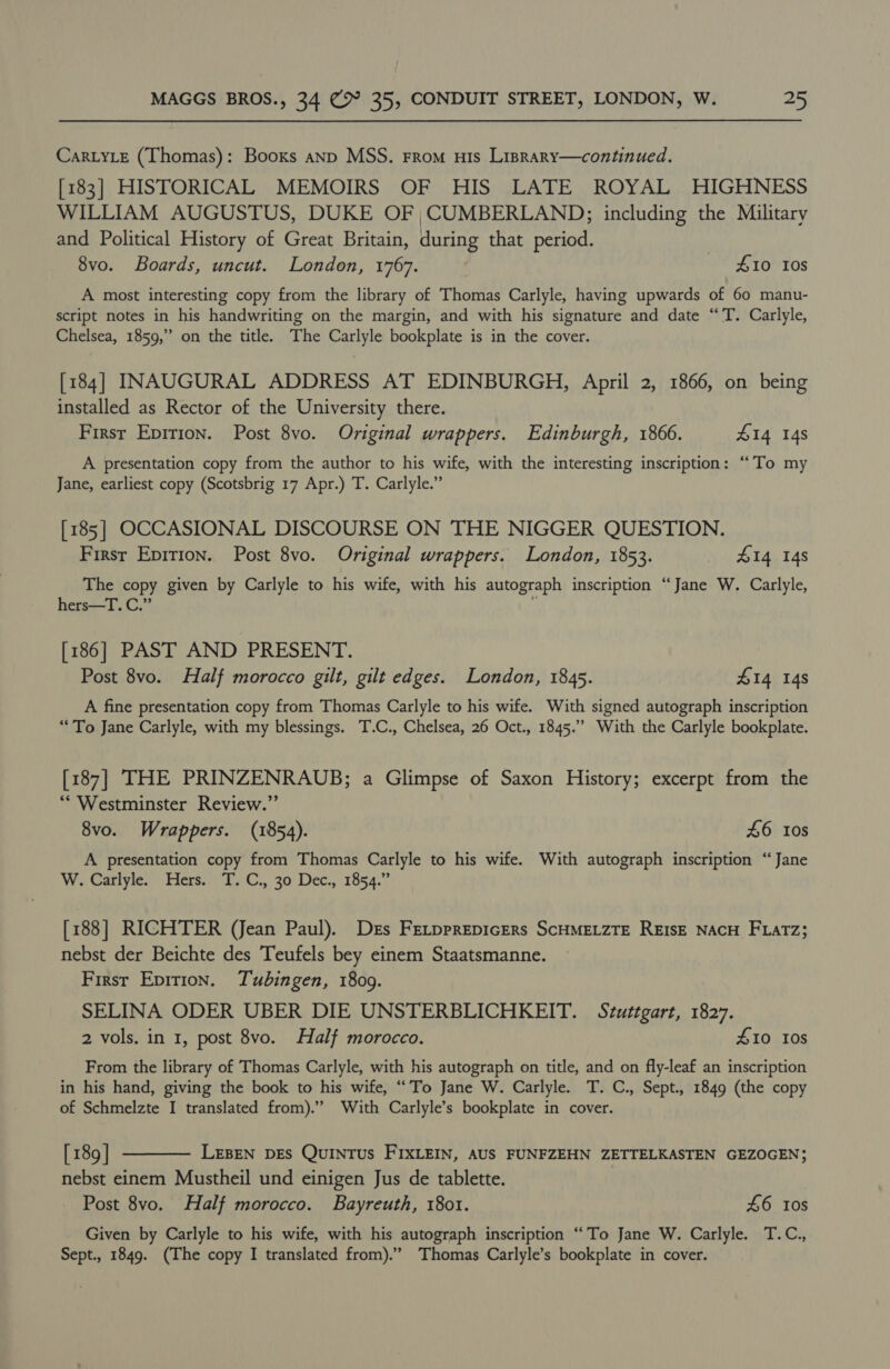Car.LyLe (Thomas): Booxs anp MSS. From us Lisrary—continued. [183] HISTORICAL MEMOIRS OF HIS LATE ROYAL HIGHNESS WILLIAM AUGUSTUS, DUKE OF ;CUMBERLAND;; including the Military and Political History of Great Britain, during that period. ) 8vo. Boards, uncut. London, 1767. 410 Ios A most interesting copy from the library of Thomas Carlyle, having upwards of 60 manu- script notes in his handwriting on the margin, and with his signature and date “'T. Carlyle, Chelsea, 1859,” on the title. The Carlyle bookplate is in the cover. [184] INAUGURAL ADDRESS AT EDINBURGH, April 2, 1866, on being installed as Rector of the University there. First Epirion. Post 8vo. Original wrappers. Edinburgh, 1866. £14 14s A presentation copy from the author to his wife, with the interesting inscription: “To my Jane, earliest copy (Scotsbrig 17 Apr.) T. Carlyle.” [185] OCCASIONAL DISCOURSE ON THE NIGGER QUESTION. Firsr Epirion. Post 8vo. Original wrappers. London, 1853. 414 148 The copy given by Carlyle to his wife, with his autograph inscription “Jane W. Carlyle, hers—T. C.” i [186] PAST AND PRESENT. Post 8vo. Half morocco gilt, gilt edges. London, 1845. 414 148 A fine presentation copy from Thomas Carlyle to his wife. With signed autograph inscription “To Jane Carlyle, with my blessings. T.C., Chelsea, 26 Oct., 1845.” With the Carlyle bookplate. [187] THE PRINZENRAUB; a Glimpse of Saxon History; excerpt from the “Westminster Review.” 8vo. Wrappers. (1854). £6 10s A presentation copy from Thomas Carlyle to his wife. With autograph inscription “Jane W. Carlyle. Hers. T.C., 30 Dec., 1854.” [188] RICHTER (Jean Paul). Drs FetpprepicEers ScHMELZTE REIsE NACH FLatTz; nebst der Beichte des Teufels bey einem Staatsmanne. Firsr Epirion. Tubingen, 1809. SELINA ODER UBER DIE UNSTERBLICHKEIT. Stuttgart, 1827. 2 vols. in 1, post 8vo. Half morocco. £10 10s From the library of Thomas Carlyle, with his autograph on title, and on fly-leaf an inscription in his hand, giving the book to his wife, “To Jane W. Carlyle. T. C., Sept., 1849 (the copy of Schmelzte I translated from).”’ With Carlyle’s bookplate in cover. [189] t——— Leen pes Quintus FIxXLEIN, AUS FUNFZEHN ZETTELKASTEN GEZOGEN; nebst einem Mustheil und einigen Jus de tablette. Post 8vo. Half morocco. Bayreuth, 1801. £6 Ios Given by Carlyle to his wife, with his autograph inscription “To Jane W. Carlyle. T.C., Sept., 1849. (The copy I translated from).” Thomas Carlyle’s bookplate in cover.