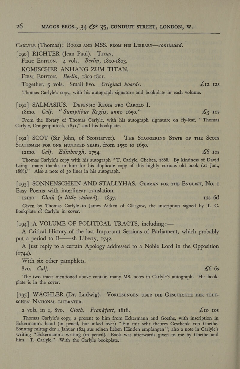  CartyLe (Thomas): Booxs anp MSS. From His Lisrary—continued. [190] RICHTER (Jean Paul). Trran. First Epirion. 4 vols. Berlin, 1890-1803. KOMISCHER ANHANG ZUM TITAN. First Epition. Berlin, 1800-1801. Together, 5 vols. Small 8vo. Original boards. PR EBS Os Thomas Carlyle’s copy, with his autograph signature and bookplate in each volume. [191] SALMASIUS. DerFensio Recia pro Caroto I. 18mo. Calf. “Sumptibus Regtis, anno 1650.” £3 10s From the library of Thomas Carlyle, with his autograph signature on fly-leaf, “Thomas Carlyle, Craigenputtock, 1831,” and his bookplate. [192] SCOT (Sir John, of Scotstarvet), THe Staccerinc STATE oF THE Scots STATESMEN FOR ONE HUNDRED YEARS, from 1550 to 1650. 12mo. Calf. Edinburgh, 1754. £6 Ios Thomas Carlyle’s copy with his autograph “‘ T. Carlyle, Chelsea, 1868. By kindness of David Laing—many thanks to him for his duplicate copy of this highly curious old book (21 Jan., 1868). Also a note of 30 lines in his autograph. [193] SONNENSCHEIN AND STALLYHAS. German For THE EnciisH, No. 1 Easy Poems with interlinear translation. 12mo. Cloth (a little stained). 1857. 12s 6d Given by Thomas Carlyle to James Aitken of Glasgow, the inscription signed by T. C. Bookplate of Carlyle in cover. [194] A VOLUME OF POLITICAL TRACTS, including :— A Critical History of the last Important Sessions of Parliament, which probably put a period to B sh Liberty, 1742. A Just reply to a certain Apology addressed to a Noble Lord in the Opposition (1744). With six other pamphlets. 8vo. Calf. £6 6s The two tracts mentioned above contain many MS. notes in Carlyle’s autograph. His book- plate is in the cover.  [195] WACHLER (Dr. Ludwig). VortEsuNcEN UBER DIE GESCHICHTE DER TEUT- SCHEN NATIONAL LITERATUR. 2 vols. in 1, 8vo. Cloth. Frankfurt, 1818. £10 108 Thomas Carlyle’s copy, a present to him from Eckermann and Goethe, with inscription. in Eckermann’s hand (in pencil, but inked over) “Ein mir sehr theures Geschenk von Goethe. Sonntag mittag der 4 Januar 1824 aus seinen lieben Handen empfangen ” ; also a note in Carlyle’s writing “ Eckermann’ s writing (in pencil). Book was afterwards mee to me by Goethe and him. T. Carlyle.” With the Carlyle bookplate.