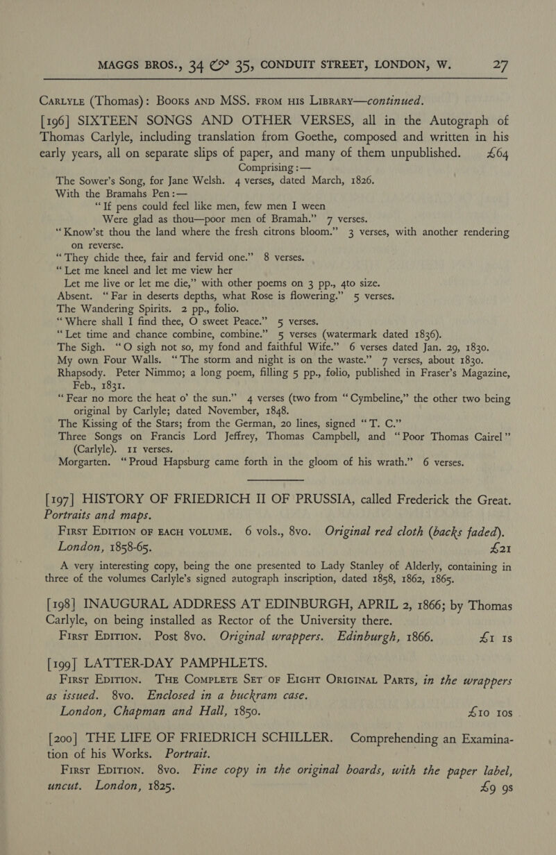 Car.yLe (Thomas): Booxs anp MSS. From nis Lisrary—continued. [196] SIXTEEN SONGS AND OTHER VERSES, all in the Autograph of Thomas Carlyle, including translation from Goethe, composed and written in his early years, all on separate slips of paper, and many of them unpublished. £64 Comprising :— The Sower’s Song, for Jane Welsh. 4 verses, dated March, 1826. With the Bramahs Pen:— ‘Tf pens could feel like men, few men I ween Were glad as thou—poor men of Bramah.” 7 verses. ‘“Know’st thou the land where the fresh citrons bloom.” 3 verses, with another rendering on reverse. “They chide thee, fair and fervid one.” 8 verses. “Let me kneel and let me view her Let me live or let me die,’ with other poems on 3 pp., 4to size. Absent. ‘‘ Far in deserts depths, what Rose is flowering.” 5 verses. The Wandering Spirits. 2 pp., folio. “Where shall I find thee, O sweet Peace.” 5 verses. “Let time and chance combine, combine.” 5 verses (watermark dated 1836). The Sigh. ‘“O sigh not so, my fond and faithful Wife.” 6 verses dated Jan. 29, 1830. My own Four Walls. ‘‘The storm and night is on the waste.” 7 verses, about 1830. Rhapsody. Peter Nimmo; a long poem, filling 5 pp., folio, published in Fraser’s Magazine, Feb., 1831. “Fear no more the heat o’ the sun.” 4 verses (two from “Cymbeline,” the other two being original by Carlyle; dated November, 1848. The Kissing of the Stars; from the German, 20 lines, signed “T. C.” Three Songs on Francis Lord Jeffrey, Thomas Campbell, and “Poor Thomas Cairel”’ (Carlyle). 11 verses. Morgarten. “Proud Hapsburg came forth in the gloom of his wrath.” 6 verses. [197] HISTORY OF FRIEDRICH II OF PRUSSIA, called Frederick the Great. Portraits and maps. First EpIrioN OF EACH VOLUME. 6 vols., 8vo. Original red cloth (backs faded). London, 1858-65. £21 A very interesting copy, being the one presented to Lady Stanley of Alderly, containing in three of the volumes Carlyle’s signed autograph inscription, dated 1858, 1862, 1865. [198] INAUGURAL ADDRESS AT EDINBURGH, APRIL 2, 1866; by Thomas Carlyle, on being installed as Rector of the University there. First Epition. Post 8vo. Original wrappers. Edinburgh, 1866. 41 Is [199] LATTER-DAY PAMPHLETS. First Epirion. ‘THE CompLeTE SET oF EIGHT OrIGINAL Parts, in the wrappers as issued. 8vo. Enclosed in a buckram case. London, Chapman and Hall, 1850. 410 10s [200] THE LIFE OF FRIEDRICH SCHILLER. Comprehending an Examina- tion of his Works. Portrait. First Epirion. 8vo. Fine copy in the original boards, with the paper label, uncut. London, 1825. 49 9s