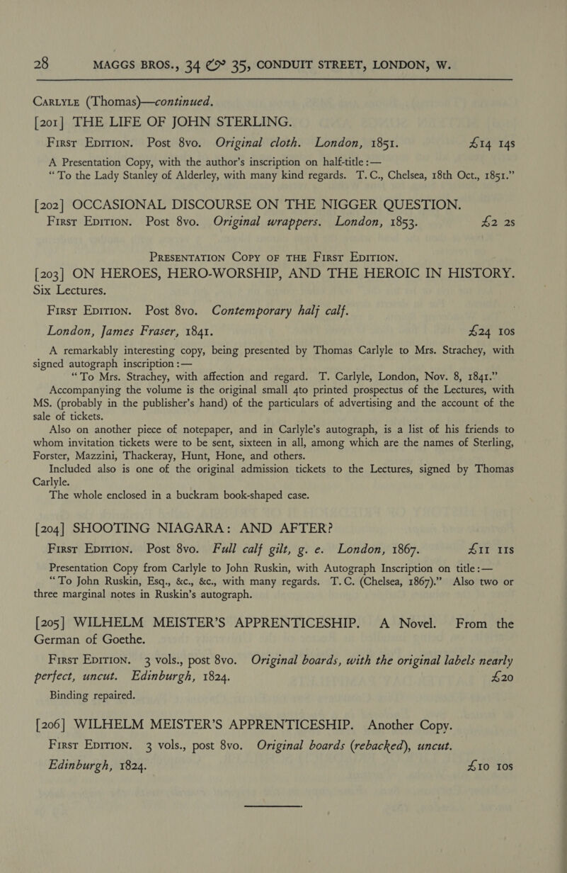 CarLyLeE (‘Thomas)—continued. [201] THE LIFE OF JOHN STERLING. First Eprrion. Post 8vo. Original cloth. London, 1851. 414 14s A Presentation Copy, with the author’s inscription on half-title :— “To the Lady Stanley of Alderley, with many kind regards. T.C., Chelsea, 18th Oct., 1851.” [202] OCCASIONAL DISCOURSE ON THE NIGGER QUESTION. | First Eprrion. Post 8vo. Original wrappers. London, 1853. Risheas PRESENTATION Copy oF THE First EDITION. [203] ON HEROES, HERO-WORSHIP, AND THE HEROIC IN HISTORY. Six Lectures. First Epirion. Post 8vo. Contemporary halj calf. London, James Fraser, 1841. £24 10s A remarkably interesting copy, being presented by Thomas Carlyle to Mrs. Strachey, with signed autograph inscription :— “To Mrs. Strachey, with affection and regard. T. Carlyle, London, Nov. 8, 1841.” Accompanying the volume is the original small 4to printed prospectus of the Lectures, with MS. (probably in the publisher’s hand) of the particulars of advertising and the account of the sale of tickets. Also on another piece of notepaper, and in Carlyle’s autograph, is a list of his friends to whom invitation tickets were to be sent, sixteen in all, among which are the names of Sterling, Forster, Mazzini, Thackeray, Hunt, Hone, and others. Included also is one of the original admission tickets to the Lectures, signed by Thomas Carlyle. The whole enclosed in a buckram book-shaped case. [204] SHOOTING NIAGARA: AND AFTER? Firsr Epirion. Post 8vo. Full calf gilt, g. e. London, 1867. AII IIs Presentation Copy from Carlyle to John Ruskin, with Autograph Inscription on title :— “To John Ruskin, Esq., &amp;c., &amp;c., with many regards. T.C. (Chelsea, 1867). Also two or three marginal notes in Ruskin’s autograph. [205] WILHELM MEISTER’S APPRENTICESHIP. A Novel. From the German of Goethe. First Epirion. 3 vols., post 8vo. Original boards, with the original labels nearly perfect, uncut. Edinburgh, 1824. — £20 Binding repaired. [206] WILHELM MEISTER’S APPRENTICESHIP. Another Copy. First Eprtion. 3 vols., post 8vo. Original boards (rebacked), uncut. Edinburgh, 1824. £10 tos