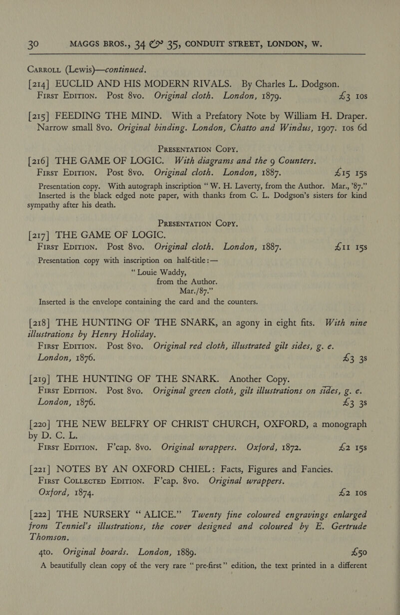 Carrott (Lewis)—continued. [214] EUCLID AND HIS MODERN RIVALS. By Charles L. Dodgson. First Epirion. Post 8vo. Original cloth. London, 1879. 43 10s [215] FEEDING THE MIND. With a Prefatory Note by William H. Draper. Narrow small 8vo. Original binding. London, Chatto and Windus, 1907. tos 6d PRESENTATION Copy. [216] THE GAME OF LOGIC. With diagrams and the 9 Counters. First Epirion. Post 8vo. Original cloth. London, 1887. 4 I5 15s Presentation copy. With autograph inscription “ W. H. Laverty, from the Author. Mar., ’87.” Inserted is the black edged note paper, with thanks from C. L. Dodgson’s sisters for kind sympathy after his death. PRESENTATION Copy. [217] THE GAME OF LOGIC. First Epirion. Post 8vo. Original cloth. London, 1887. ZI 158 Presentation copy with inscription on_half-title :— “Louie Waddy, from the Author. Mar./87.” Inserted is the envelope containing the card and the counters. [218] THE HUNTING OF THE SNARK, an agony in eight fits. Wauth nine illustrations by Henry Holiday. Firsr Eprrion. Post 8vo. Original red cloth, illustrated gilt sides, g. e. London, 1876. $3 38 [219] THE HUNTING OF THE SNARK. Another Copy. First Epirion. Post 8vo. Original green cloth, gilt illustrations on sides, g. e. London, 1876. 43 38 [220] THE NEW BELFRY OF CHRIST CHURCH, OXFORD, a monograph by; Di, Cul: First Epition. F’cap. 8vo. Original wrappers. Oxford, 1872. 42 158 [221] NOTES BY AN OXFORD CHIEL: Facts, Figures and Fancies. - First Cottectep Epirion. F’cap. 8vo. Original wrappers. Oxford, 1874. £2 10s [222] THE NURSERY “ALICE.” Twenty fine coloured engravings enlarged from Tenniel’s illustrations, the cover designed and coloured by E. Gertrude Thomson. | 4to. Original boards. London, 18809. £50 A beautifully clean copy of the very rare “ pre-first’”’ edition, the text printed in a different